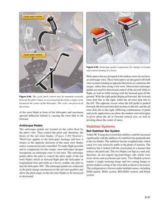 Cyclic pitch control




    Cyclic pitch control




                                                                       Figure 2-49. Antitorque pedals compensate for changes in torque
                                                                       and control heading in a hover.

                                                                       Helicopters that are designed with tandem rotors do not have
                                                                       an antitorque rotor. These helicopters are designed with both
                                                                       rotor systems rotating in opposite directions to counteract the
                                                                       torque, rather than using a tail rotor. Directional antitorque
                                                                       pedals are used for directional control of the aircraft while in
                                                                       flight, as well as while taxiing with the forward gear off the
Figure 2-48. The cyclic pitch control may be mounted vertically        ground. With the right pedal displaced forward, the forward
between the pilot’s knees or on a teetering bar from a single cyclic   rotor disk tilts to the right, while the aft rotor disk tilts to
located in the center of the helicopter. The cyclic can pivot in all   the left. The opposite occurs when the left pedal is pushed
directions.                                                            forward; the forward rotor disk inclines to the left, and the aft
                                                                       rotor disk tilts to the right. Differing combinations of pedal
of the rotor blade in front of the helicopter and maximum              and cyclic application can allow the tandem rotor helicopter
upward deflection behind it, causing the rotor disk to tilt            to pivot about the aft or forward vertical axis, as well as
forward.                                                               pivoting about the center of mass.

Antitorque Pedals                                                      Stabilizer Systems
The antitorque pedals are located on the cabin floor by
                                                                       Bell Stabilizer Bar System
the pilot’s feet. They control the pitch and, therefore, the
thrust of the tail rotor blades. [Figure 2-49] Newton’s                Arthur M. Young discovered that stability could be increased
Third Law applies to the helicopter fuselage and how it                significantly with the addition of a stabilizer bar perpendicular
rotates in the opposite direction of the main rotor blades             to the two blades. The stabilizer bar has weighted ends, which
unless counteracted and controlled. To make flight possible            cause it to stay relatively stable in the plane of rotation. The
and to compensate for this torque, most helicopter designs             stabilizer bar is linked with the swash plate in a manner that
incorporate an antitorque rotor or tail rotor. The antitorque          reduces the pitch rate. The two blades can flap as a unit and,
pedals allow the pilot to control the pitch angle of the tail          therefore, do not require lag-lead hinges (the whole rotor
rotor blades which in forward flight puts the helicopter in            slows down and accelerates per turn). Two-bladed systems
longitudinal trim and while at a hover, enables the pilot to           require a single teetering hinge and two coning hinges to
turn the helicopter 360°. The antitorque pedals are connected          permit modest coning of the rotor disk as thrust is increased.
to the pitch change mechanism on the tail rotor gearbox and            The configuration is known under multiple names, including
allow the pitch angle on the tail rotor blades to be increased         Hiller panels, Hiller system, Bell-Hiller system, and flybar
or decreased.                                                          system.




                                                                                                                                  2-31
 