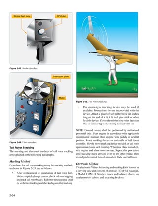 Strobe flash tube                                RPM dial




                                      RPM

                                    STROBEX
                                    MODEL 135M-11




Figure 2-53. Strobex tracker.


                                                    Interrupter plate




                                                          Motor
                                                                        Figure 2-55. Tail rotor tracking.

             TES
                                                                          •	   The strobe-type tracking device may be used if
                TER
                                                                               available. Instructions for use are provided with the
                                                                               device. Attach a piece of soft rubber hose six inches
                                                                               long on the end of a ½ × ½ inch pine stick or other
                                                                               flexible device. Cover the rubber hose with Prussian
                                                                               blue or similar type of coloring thinned with oil.

                                                                        NOTE: Ground run-up shall be performed by authorized
                                                                        personnel only. Start engine in accordance with applicable
                                                                        maintenance manual. Run engine with pedals in neutral
                                                                        position. Reset marking device on underside of tail boom
Figure 2-54. Vibrex tracker.
                                                                        assembly. Slowly move marking device into disk of tail rotor
Tail Rotor Tracking                                                     approximately one inch from tip. When near blade is marked,
The marking and electronic methods of tail rotor tracking               stop engine and allow rotor to stop. Repeat this procedure
are explained in the following paragraphs.                              until tracking mark crosses over to the other blade, then
                                                                        extend pitch control link of unmarked blade one half turn.
Marking Method
                                                                        Electronic Method
Procedures for tail rotor tracking using the marking method,
as shown in Figure 2-55, are as follows:                                The electronic Vibrex balancing and tracking kit is housed in
                                                                        a carrying case and consists of a Model 177M-6A Balancer,
  •	      After replacement or installation of tail rotor hub,          a Model 135M-11 Strobex, track and balance charts, an
          blades, or pitch change system, check tail rotor rigging      accelerometer, cables, and attaching brackets.
          and track tail rotor blades. Tail rotor tip clearance shall
          be set before tracking and checked again after tracking.



2-34
 