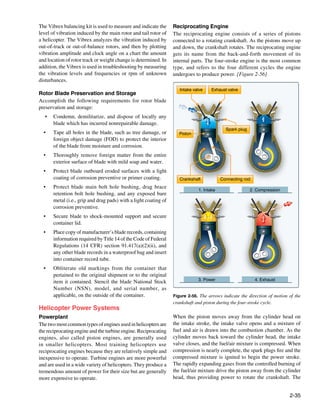The Vibrex balancing kit is used to measure and indicate the      Reciprocating Engine
level of vibration induced by the main rotor and tail rotor of    The reciprocating engine consists of a series of pistons
a helicopter. The Vibrex analyzes the vibration induced by        connected to a rotating crankshaft. As the pistons move up
out-of-track or out-of-balance rotors, and then by plotting       and down, the crankshaft rotates. The reciprocating engine
vibration amplitude and clock angle on a chart the amount         gets its name from the back-and-forth movement of its
and location of rotor track or weight change is determined. In    internal parts. The four-stroke engine is the most common
addition, the Vibrex is used in troubleshooting by measuring      type, and refers to the four different cycles the engine
the vibration levels and frequencies or rpm of unknown            undergoes to produce power. [Figure 2-56]
disturbances.
                                                                     Intake valve     Exhaust valve
Rotor Blade Preservation and Storage
Accomplish the following requirements for rotor blade
preservation and storage:
   •	 Condemn, demilitarize, and dispose of locally any
      blade which has incurred nonrepairable damage.
                                                                                             Spark plug
  •	   Tape all holes in the blade, such as tree damage, or          Piston
       foreign object damage (FOD) to protect the interior
       of the blade from moisture and corrosion.
  •	   Thoroughly remove foreign matter from the entire
       exterior surface of blade with mild soap and water.
  •	   Protect blade outboard eroded surfaces with a light
       coating of corrosion preventive or primer coating.            Crankshaft            Connecting rod
  •	   Protect blade main bolt hole bushing, drag brace
                                                                               1. Intake                  2. Compression
       retention bolt hole bushing, and any exposed bare
       metal (i.e., grip and drag pads) with a light coating of
       corrosion preventive.
  •	   Secure blade to shock-mounted support and secure
       container lid.
  •	   Place copy of manufacturer’s blade records, containing
       information required by Title 14 of the Code of Federal
       Regulations (14 CFR) section 91.417(a)(2)(ii), and
       any other blade records in a waterproof bag and insert
       into container record tube.
  •	   Obliterate old markings from the container that
       pertained to the original shipment or to the original
                                                                               3. Power                     4. Exhaust
       item it contained. Stencil the blade National Stock
       Number (NSN), model, and serial number, as
       applicable, on the outside of the container.               Figure 2-56. The arrows indicate the direction of motion of the
                                                                  crankshaft and piston during the four-stroke cycle.
Helicopter Power Systems
Powerplant                                                        When the piston moves away from the cylinder head on
The two most common types of engines used in helicopters are      the intake stroke, the intake valve opens and a mixture of
the reciprocating engine and the turbine engine. Reciprocating    fuel and air is drawn into the combustion chamber. As the
engines, also called piston engines, are generally used           cylinder moves back toward the cylinder head, the intake
in smaller helicopters. Most training helicopters use             valve closes, and the fuel/air mixture is compressed. When
reciprocating engines because they are relatively simple and      compression is nearly complete, the spark plugs fire and the
inexpensive to operate. Turbine engines are more powerful         compressed mixture is ignited to begin the power stroke.
and are used in a wide variety of helicopters. They produce a     The rapidly expanding gases from the controlled burning of
tremendous amount of power for their size but are generally       the fuel/air mixture drive the piston away from the cylinder
more expensive to operate.                                        head, thus providing power to rotate the crankshaft. The


                                                                                                                           2-35
 