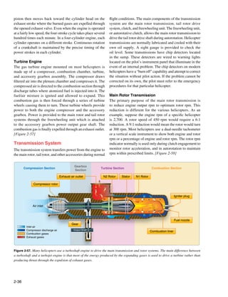 piston then moves back toward the cylinder head on the             flight conditions. The main components of the transmission
exhaust stroke where the burned gases are expelled through         system are the main rotor transmission, tail rotor drive
the opened exhaust valve. Even when the engine is operated         system, clutch, and freewheeling unit. The freewheeling unit,
at a fairly low speed, the four-stroke cycle takes place several   or autorotative clutch, allows the main rotor transmission to
hundred times each minute. In a four-cylinder engine, each         drive the tail rotor drive shaft during autorotation. Helicopter
cylinder operates on a different stroke. Continuous rotation       transmissions are normally lubricated and cooled with their
of a crankshaft is maintained by the precise timing of the         own oil supply. A sight gauge is provided to check the
power strokes in each cylinder.                                    oil level. Some transmissions have chip detectors located
                                                                   in the sump. These detectors are wired to warning lights
Turbine Engine                                                     located on the pilot’s instrument panel that illuminate in the
The gas turbine engine mounted on most helicopters is              event of an internal problem. The chip detectors on modern
made up of a compressor, combustion chamber, turbine,              helicopters have a “burn off” capability and attempt to correct
and accessory gearbox assembly. The compressor draws               the situation without pilot action. If the problem cannot be
filtered air into the plenum chamber and compresses it. The        corrected on its own, the pilot must refer to the emergency
compressed air is directed to the combustion section through       procedures for that particular helicopter.	
discharge tubes where atomized fuel is injected into it. The
fuel/air mixture is ignited and allowed to expand. This            Main Rotor Transmission
combustion gas is then forced through a series of turbine          The primary purpose of the main rotor transmission is
wheels causing them to turn. These turbine wheels provide          to reduce engine output rpm to optimum rotor rpm. This
power to both the engine compressor and the accessory              reduction is different for the various helicopters. As an
gearbox. Power is provided to the main rotor and tail rotor        example, suppose the engine rpm of a specific helicopter
systems through the freewheeling unit which is attached            is 2,700. A rotor speed of 450 rpm would require a 6:1
to the accessory gearbox power output gear shaft. The              reduction. A 9:1 reduction would mean the rotor would turn
combustion gas is finally expelled through an exhaust outlet.      at 300 rpm. Most helicopters use a dual-needle tachometer
[Figure 2-57]                                                      or a vertical scale instrument to show both engine and rotor
                                                                   rpm or a percentage of engine and rotor rpm. The rotor rpm
Transmission System                                                indicator normally is used only during clutch engagement to
The transmission system transfers power from the engine to         monitor rotor acceleration, and in autorotation to maintain
the main rotor, tail rotor, and other accessories during normal    rpm within prescribed limits. [Figure 2-58]


                                              Gearbox
       Compression Section                                   Turbine Section                      Combustion Section
                                              Section

                                   Exhaust air outlet          N2 Rotor     Stator    N1 Rotor

             Compressor rotor


                                                                                                                    Igniter plug


             Air inlet



                                                                                                                    Fuel nozzle
                                            Gear
        Inlet air
        Compressor discharge air             Output Shaft
                                                                                                 Combustion liner
        Combustion gases
        Exhaust gases




Figure 2-57. Many helicopters use a turboshaft engine to drive the main transmission and rotor systems. The main difference between
a turboshaft and a turbojet engine is that most of the energy produced by the expanding gases is used to drive a turbine rather than
producing thrust through the expulsion of exhaust gases.




2-36
 