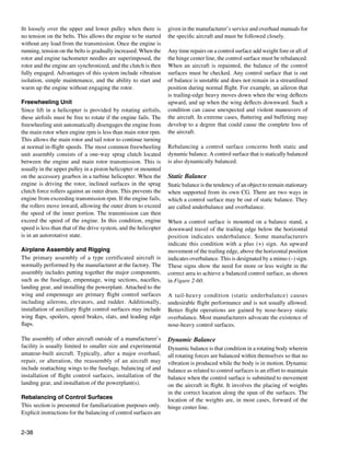 fit loosely over the upper and lower pulley when there is         given in the manufacturer’s service and overhaul manuals for
no tension on the belts. This allows the engine to be started     the specific aircraft and must be followed closely.
without any load from the transmission. Once the engine is
running, tension on the belts is gradually increased. When the    Any time repairs on a control surface add weight fore or aft of
rotor and engine tachometer needles are superimposed, the         the hinge center line, the control surface must be rebalanced.
rotor and the engine are synchronized, and the clutch is then     When an aircraft is repainted, the balance of the control
fully engaged. Advantages of this system include vibration        surfaces must be checked. Any control surface that is out
isolation, simple maintenance, and the ability to start and       of balance is unstable and does not remain in a streamlined
warm up the engine without engaging the rotor.                    position during normal flight. For example, an aileron that
                                                                  is trailing-edge heavy moves down when the wing deflects
Freewheeling Unit                                                 upward, and up when the wing deflects downward. Such a
Since lift in a helicopter is provided by rotating airfoils,      condition can cause unexpected and violent maneuvers of
these airfoils must be free to rotate if the engine fails. The    the aircraft. In extreme cases, fluttering and buffeting may
freewheeling unit automatically disengages the engine from        develop to a degree that could cause the complete loss of
the main rotor when engine rpm is less than main rotor rpm.       the aircraft.
This allows the main rotor and tail rotor to continue turning
at normal in-flight speeds. The most common freewheeling          Rebalancing a control surface concerns both static and
unit assembly consists of a one-way sprag clutch located          dynamic balance. A control surface that is statically balanced
between the engine and main rotor transmission. This is           is also dynamically balanced.
usually in the upper pulley in a piston helicopter or mounted
on the accessory gearbox in a turbine helicopter. When the        Static Balance
engine is driving the rotor, inclined surfaces in the sprag       Static balance is the tendency of an object to remain stationary
clutch force rollers against an outer drum. This prevents the     when supported from its own CG. There are two ways in
engine from exceeding transmission rpm. If the engine fails,      which a control surface may be out of static balance. They
the rollers move inward, allowing the outer drum to exceed        are called underbalance and overbalance.
the speed of the inner portion. The transmission can then
exceed the speed of the engine. In this condition, engine         When a control surface is mounted on a balance stand, a
speed is less than that of the drive system, and the helicopter   downward travel of the trailing edge below the horizontal
is in an autorotative state.                                      position indicates underbalance. Some manufacturers
                                                                  indicate this condition with a plus (+) sign. An upward
Airplane Assembly and Rigging                                     movement of the trailing edge, above the horizontal position
The primary assembly of a type certificated aircraft is           indicates overbalance. This is designated by a minus (–) sign.
normally performed by the manufacturer at the factory. The        These signs show the need for more or less weight in the
assembly includes putting together the major components,          correct area to achieve a balanced control surface, as shown
such as the fuselage, empennage, wing sections, nacelles,         in Figure 2-60.
landing gear, and installing the powerplant. Attached to the
wing and empennage are primary flight control surfaces            A tail-heavy condition (static underbalance) causes
including ailerons, elevators, and rudder. Additionally,          undesirable flight performance and is not usually allowed.
installation of auxiliary flight control surfaces may include     Better flight operations are gained by nose-heavy static
wing flaps, spoilers, speed brakes, slats, and leading edge       overbalance. Most manufacturers advocate the existence of
flaps.                                                            nose-heavy control surfaces.

The assembly of other aircraft outside of a manufacturer’s        Dynamic Balance
facility is usually limited to smaller size and experimental      Dynamic balance is that condition in a rotating body wherein
amateur-built aircraft. Typically, after a major overhaul,        all rotating forces are balanced within themselves so that no
repair, or alteration, the reassembly of an aircraft may          vibration is produced while the body is in motion. Dynamic
include reattaching wings to the fuselage, balancing of and       balance as related to control surfaces is an effort to maintain
installation of flight control surfaces, installation of the      balance when the control surface is submitted to movement
landing gear, and installation of the powerplant(s).              on the aircraft in flight. It involves the placing of weights
                                                                  in the correct location along the span of the surfaces. The
Rebalancing of Control Surfaces                                   location of the weights are, in most cases, forward of the
This section is presented for familiarization purposes only.      hinge center line.
Explicit instructions for the balancing of control surfaces are


2-38
 