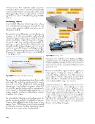 Sometimes a visual check is all that is needed to determine
whether the surface is balanced or unbalanced. Any trim tabs                           Bubble protractor         Mounting bracket
or other assemblies that are to remain on the surface during
                                                                        Trim tab      Rudder               Hinge center line
balancing procedures should be in place. If any assemblies
or parts must be removed before balancing, they should be
removed.

Rebalancing Methods
Several methods of balancing (rebalancing) control surfaces
are in use by the various manufacturers of aircraft. The most
common are the calculation method, scale method, and the
balance beam method.                                                                        Adjustable support

The calculation method of balancing a control surface has one                               Support stand
advantage over the other methods in that it can be performed
                                                                                            Weight scale
without removing the surface from the aircraft. In using the
calculation method, the weight of the material from the repair
area and the weight of the materials used to accomplish the
repair must be known. Subtract the weight removed from
the weight added to get the resulting net gain in the amount
added to the surface. The distance from the hinge center line
to the center of the repair area is then measured in inches. This
distance must be determined to the nearest one-hundredth of
an inch. [Figure 2-63]
                                                                    Figure 2-64. Balancing setup.

                                        Center of repair area       The balance beam method is used by the Cessna and Piper
              Measurement in inches                                 Aircraft companies. This method requires that a specialized
                                                                    tool be locally fabricated. The manufacturer’s maintenance
                                                                    manual provides specific instructions and dimensions to
                                                                    fabricate the tool.

         Hinge center line                         Chord line       Once the control surface is placed on level supports, the
                                                                    weight required to balance the surface is established by
                                                                    moving the sliding weight on the beam. The maintenance
Figure 2-63. Calculation method measurement.
                                                                    manual indicates where the balance point should be. If the
                                                                    surface is found to be out of tolerance, the manual explains
The next step is to multiply the distance times the net weight
                                                                    where to place weight to bring it into tolerance.
of the repair. This results in an inch-pounds (in-lb) answer.
If the in-lb result of the calculations is within specified
                                                                    Aircraft manufacturers use different materials to balance
tolerances, the control surface is considered balanced. If
                                                                    control surfaces, the most common being lead or steel.
it is not within specified limits, consult the manufacturer’s
                                                                    Larger aircraft manufacturers may use depleted uranium
service manuals for the needed weights, material to use for
                                                                    because it has a heavier mass than lead. This allows the
weights, design for manufacture, and installation locations
                                                                    counterweights to be made smaller and still retain the same
for addition of the weights.
                                                                    weight. Specific safety precautions must be observed when
                                                                    handling counterweights of depleted uranium because it is
The scale method of balancing a control surface requires the
                                                                    radioactive. The manufacturer’s maintenance manual and
use of a scale that is graduated in hundredths of a pound.
                                                                    service instructions must be followed and all precautions
A support stand and balancing jigs for the surface are also
                                                                    observed when handling the weights.
required. Figure 2-64 illustrates a control surface mounted
for rebalancing purposes. Use of the scale method requires
the removal of the control surface from the aircraft.




2-40
 