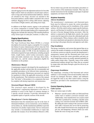 Aircraft Rigging                                                    Service letters may provide more descriptive procedures or
                                                                    revise sections of the maintenance manuals. They may also
Aircraft rigging involves the adjustment and travel of movable
                                                                    include instructions for the installation and repair of optional
flight controls which are attached to aircraft major surfaces,
                                                                    equipment, not listed in the TCDS.
such as wings and vertical and horizontal stabilizers. Ailerons
are attached to the wings, elevators are attached to the
                                                                    Airplane Assembly
horizontal stabilizer, and the rudder is attached to the vertical
stabilizer. Rigging involves setting cable tension, adjusting       Aileron Installation
travel limits of flight controls, and setting travel stops.         The manufacturer’s maintenance and illustrated parts
                                                                    book must be followed to ensure the correct procedures
In addition to the flight controls, rigging is also performed       and hardware are being used for installation of the control
on various components to include engine controls, flight            surfaces. All of the control surfaces require specific hardware,
deck controls, and retractable landing gear component parts.        spacers, and bearings be installed to ensure the surface does
Rigging also includes the safetying of the attaching hardware       not jam or become damaged during movement. After the
using various types of cotter pins, locknuts, or safety wire.       aileron is connected to the flight deck controls, the control
                                                                    system must be inspected to ensure the cables/push-pull rods
Rigging Specifications                                              are routed properly. When a balance cable is installed, check
Type Certificate Data Sheet                                         for correct attachment and operation to determine the ailerons
                                                                    are moving in the proper direction and opposite each other.
The Type Certificate Data Sheet (TCDS) is a formal
description of an aircraft, engine, or propeller. It is issued by
the Federal Aviation Administration (FAA) when the FAA
                                                                    Flap Installation
determines that the product meets the applicable requirements       The design, installation, and systems that operate flaps are as
for certification under 14 CFR. It lists the limitations and        varied as the models of airplanes on which they are installed.
information required for type certification, including airspeed     As with any system on a specific aircraft, the manufacturer’s
limits, weight limits, control surface movements, engine            maintenance manual and the illustrated parts book must
make and model, minimum crew, fuel type, thrust limits,             be followed to ensure the correct procedures and parts are
rpm limits, etc., and the various components eligible for           used. Simple flap systems are usually operated manually by
installation on the product.                                        cables and/or torque tubes. Typically, many of the smaller
                                                                    manufactured airplane designs have flaps that are actuated
Maintenance Manual                                                  by torque tubes and chains through a gear box driven by an
                                                                    electric motor.
A maintenance manual is developed by the manufacturer of
the applicable product and provides the recommended and
acceptable procedures to be followed when maintaining or
                                                                    Empennage Installation
repairing that product. Maintenance personnel are required          The empennage, consisting of the horizontal and vertical
by regulation to follow the applicable instructions set forth       stabilizer, is not normally removed and installed, unless the
by the manufacturer. The Limitations section of the manual          aircraft was damaged. Elevators, rudders, and stabilators
lists “life limits” of the product or its components that must      are rigged the same as any other control surface, using the
be complied with during inspections and maintenance.                instructions provided in the manufacturer’s maintenance
                                                                    manuals.
Structural Repair Manual (SRM)
                                                                    Control Operating Systems
The structural repair manual is developed by the
manufacturer’s engineering department to be used as a               Cable Systems
guideline to assist in the repair of common damage to               There are various types of cable:
a specific aircraft structure. It provides information for            •	   Material—aircraft control cables are fabricated from
acceptable repairs of specific sections of the aircraft.                   carbon steel or stainless (corrosion resistant) steel.
                                                                           Additionally, some manufacturers use a nylon coated
Manufacturer’s Service Information                                         cable that is produced by extruding a flexible nylon
Information from the manufacturer may be in the form of                    coating over corrosion-resistant steel (CRES) cable.
information bulletins, service instructions, service bulletins,            By adding the nylon coating to the corrosion resistant
service letters, etc., that the manufacturer publishes to provide          steel cable, it increases the service life by protecting
instructions for product improvement. Service instructions                 the cable strands from friction wear, keeping dirt and
may include a recommended modification or repair that                      grit out, and dampening vibration which can work-
precedes the issuance of an Airworthiness Directive (AD).                  harden the wires in long runs of cable.


                                                                                                                              2-41
 