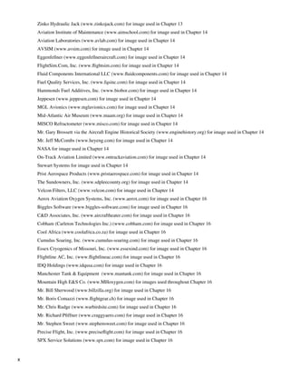 Zinko Hydraulic Jack (www.zinkojack.com) for image used in Chapter 13
    	   Aviation Institute of Maintenance (www.aimschool.com) for image used in Chapter 14
    	   Aviation Laboratories (www.avlab.com) for image used in Chapter 14
    	   AVSIM (www.avsim.com) for image used in Chapter 14
    	   Eggenfellner (www.eggenfellneraircraft.com) for image used in Chapter 14
    	   FlightSim.Com, Inc. (www.flightsim.com) for image used in Chapter 14
    	   Fluid Components International LLC (www.fluidcomponents.com) for image used in Chapter 14
    	   Fuel Quality Services, Inc. (www.fqsinc.com) for image used in Chapter 14
    	   Hammonds Fuel Additives, Inc. (www.biobor.com) for image used in Chapter 14
    	   Jeppesen (www.jeppesen.com) for image used in Chapter 14
    	   MGL Avionics (www.mglavionics.com) for image used in Chapter 14
    	   Mid-Atlantic Air Museum (www.maam.org) for image used in Chapter 14
    	   MISCO Refractometer (www.misco.com) for image used in Chapter 14
    	   Mr. Gary Brossett via the Aircraft Engine Historical Society (www.enginehistory.org) for image used in Chapter 14
    	   Mr. Jeff McCombs (www.heyeng.com) for image used in Chapter 14
    	   NASA for image used in Chapter 14
    	   On-Track Aviation Limited (www.ontrackaviation.com) for image used in Chapter 14
    	   Stewart Systems for image used in Chapter 14
    	   Prist Aerospace Products (www.pristaerospace.com) for image used in Chapter 14
    	   The Sundowners, Inc. (www.sdpleecounty.org) for image used in Chapter 14
    	   Velcon Filters, LLC (www.velcon.com) for image used in Chapter 14
    	   Aerox Aviation Oxygen Systems, Inc. (www.aerox.com) for image used in Chapter 16
    	   Biggles Software (www.biggles-software.com) for image used in Chapter 16
    	   C&D Associates, Inc. (www.aircraftheater.com) for image used in Chapter 16
    	   Cobham (Carleton Technologies Inc.) (www.cobham.com) for image used in Chapter 16
    	   Cool Africa (www.coolafrica.co.za) for image used in Chapter 16
    	   Cumulus Soaring, Inc. (www.cumulus-soaring.com) for image used in Chapter 16
    	   Essex Cryogenics of Missouri, Inc. (www.essexind.com) for image used in Chapter 16
    	   Flightline AC, Inc. (www.flightlineac.com) for image used in Chapter 16
    	   IDQ Holdings (www.idqusa.com) for image used in Chapter 16
    	   Manchester Tank & Equipment (www.mantank.com) for image used in Chapter 16
    	   Mountain High E&S Co. (www.MHoxygen.com) for images used throughout Chapter 16
    	   Mr. Bill Sherwood (www.billzilla.org) for image used in Chapter 16
    	   Mr. Boris Comazzi (www.flightgear.ch) for image used in Chapter 16
    	   Mr. Chris Rudge (www.warbirdsite.com) for image used in Chapter 16
    	   Mr. Richard Pfiffner (www.craggyaero.com) for image used in Chapter 16
    	   Mr. Stephen Sweet (www.stephensweet.com) for image used in Chapter 16
    	   Precise Flight, Inc. (www.preciseflight.com) for image used in Chapter 16
    	   SPX Service Solutions (www.spx.com) for image used in Chapter 16


x
 