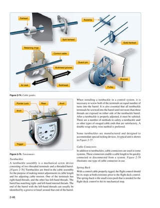 Fairlead
                                                                                      Rubstrip




                                                              Split fairlead
                                                                                                                             Solid fairlead

                 Retaining rings

                                                    Control cable



                                                                                Guard pin

                                                     Bulkhead groove

                                                                    d
                                                               rize
                                                         ressu
                                                     Unp
                                                                                                                          Bracket
                                        zed
                                   suri
                            Pres
           Air seal                                      Bulkhead
                                                                                                             Pulley


Figure 2-74. Cable guides.

                                                                               When installing a turnbuckle in a control system, it is
       Pointer Lock                 Riser                 Anvil                necessary to screw both of the terminals an equal number of
                                                                               turns into the barrel. It is also essential that all turnbuckle
       Anvil                                                                   terminals be screwed into the barrel until not more than three
                                                                               threads are exposed on either side of the turnbuckle barrel.
                                                                               After a turnbuckle is properly adjusted, it must be safetied.
                                                                               There are a number of methods to safety a turnbuckle and/
                                                                               or other types of swaged cable ends that are satisfactory. A
                                              120                              double-wrap safety wire method is preferred.
                                   0
                                              100
                                   20                                          Some turnbuckles are manufactured and designed to
                                              80
                                     40 60                                     accommodate special locking devices. A typical unit is shown
                                                                               in Figure 2-77.
       Trigger
                                                                               Cable Connectors
                                                                               In addition to turnbuckles, cable connectors are used in some
Figure 2-75. Tensiometer.                                                      systems. These connectors enable a cable length to be quickly
                                                                               connected or disconnected from a system. Figure 2-78
Turnbuckles
                                                                               illustrates one type of cable connector in use.
A turnbuckle assembly is a mechanical screw device
consisting of two threaded terminals and a threaded barrel.                    Spring-Back
[Figure 2-76] Turnbuckles are fitted in the cable assembly
                                                                               With a control cable properly rigged, the flight control should
for the purpose of making minor adjustments in cable length
                                                                               hit its stops at both extremes prior to the flight deck control.
and for adjusting cable tension. One of the terminals has
                                                                               The spring-back is the small extra push that is needed for the
right-hand threads, and the other has left-hand threads. The
                                                                               flight deck control to hit its mechanical stop.
barrel has matching right- and left-hand internal threads. The
end of the barrel with the left-hand threads can usually be
identified by a groove or knurl around that end of the barrel.

2-46
 