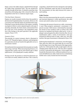 hinges, remove the rudder and pass a plumb bob line through          suspending a plumb bob from the checkpoints and marking
the rudder hinge attachment holes. The line should pass              the floor immediately under the point of each plumb bob.
centrally through all the holes. It should be noted that some        The measurements are then taken between the centers of
aircraft have the leading edge of the vertical fin offset to the     each marking.
longitudinal center line to counteract engine torque.
                                                                     Cable Tension
Checking Engine Alignment                                            When it has been determined that the aircraft is symmetrical
Engines are usually mounted with the thrust line parallel to         and structural alignment is within specifications, the cable
the horizontal longitudinal plane of symmetry. However, this         tension and control surface travel can be checked.
is not always true when the engines are mounted on the wings.
Checking to ensure that the position of the engines, including       To determine the amount of tension on a cable, a tensiometer
any degree of offset is correct, depends largely on the type of      is used. When properly maintained, a tensiometer is 98
mounting. Generally, the check entails a measurement from            percent accurate. Cable tension is determined by measuring
the center line of the mounting to the longitudinal center           the amount of force needed to make an offset in the cable
line of the fuselage at the point specified in the applicable        between two hardened steel blocks called anvils. A riser or
manual. [Figure 2-87]                                                plunger is pressed against the cable to form the offset. Several
                                                                     manufacturers make a variety of tensiometers, each type
Symmetry Check                                                       designed for different kinds of cable, cable sizes, and cable
The principle of a typical symmetry check is illustrated in          tensions. One type of tensiometer is illustrated in Figure 2-88.
Figure 2-87. The precise figures, tolerances, and checkpoints
for a particular aircraft are found in the applicable service or     Following the manufacturer’s instructions, lower the trigger.
maintenance manual.                                                  Then, place the cable to be tested under the two anvils and
                                                                     close the trigger (move it up). Movement of the trigger pushes
On small aircraft, the measurements between points are usually       up the riser, which pushes the cable at right angles to the two
taken using a steel tape. When measuring long distances, it is       clamping points under the anvils. The force that is required
suggested that a spring scale be used with the tape to obtain        to do this is indicated by the dial pointer. As the sample chart
equal tension. A five-pound pull is usually sufficient.              beneath the illustration shows, different numbered risers are
                                                                     used with different size cables. Each riser has an identifying
On large aircraft, the positions at which the dimensions are         number and is easily inserted into the tensiometer.
to be taken are usually chalked on the floor. This is done by




Figure 2-87. Typical measurements used to check aircraft symmetry.


2-52
 