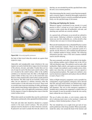 that they are not extended beyond the specified limits when
                 Ring vernier scale                      Center spirit level   the tab is in its extreme positions.

     Disk adjuster         Ring                          Disk degree scale
                                                                               After determining that the control system functions properly
          Disk                                                 Ring adjuster   and is correctly rigged, it should be thoroughly inspected to
                                                                               determine that the system is correctly assembled and operates
                                   0
                              10        10
                                                                               freely over the specified range of movement.
                                   30 2 0 1
                                            0
                                                0
                                                    10                         Checking and Safetying the System




                                                         20
                                                                               Whenever rigging is performed on any aircraft, it is good




                                                          0
                                                          30
                                                           0
                                                                               practice to have a second set of eyes inspect the control
                                                                               system to make certain that all turnbuckles, rod ends, and
                                                                               attaching nuts and bolts are correctly safetied.

                                                                               As a general rule, all fasteners on an aircraft are safetied in
                                                                               some manner. Safetying is defined as securing by various
                                                                               means any nut, bolt, turnbuckle, etc., on the aircraft so that
                                                                               vibration does not cause it to loosen during operation.

     Corner spirit level            Ring-to-frame lock                         Most aircraft manufacturers have a Standard Practices section
     on frame folded in
                                                                               in their maintenance manuals. These are the methods that
                        Disk-to-ring lock on ring engages only                 should be used when working on a particular system of a
                        when zeros on scales are aligned.                      specific aircraft. However, most standard aircraft hardware
                                                                               has a standard method of being safetied. The following
                                                                               information provides some of the most common methods
Figure 2-90. Universal propeller protractor.
                                                                               used in aircraft safetying.
the limit of their travel when the controls are against their
respective stops.                                                              The most commonly used safety wire method is the double-
                                                                               twist, utilizing stainless steel or Monel wire in the .032 to
Adjustable and nonadjustable stops (whichever the case                         .040-inch diameter range. This method is used on studs, cable
requires) are used to limit the throw-range or travel movement                 turnbuckles, flight controls, and engine accessory attaching
of the ailerons, elevator, and rudder. Usually there are two                   bolts. A single-wire method is used on smaller screws, bolts,
sets of stops for each of the three main control surfaces. One                 and/or nuts when they are located in a closely spaced or
set is located at the control surface, either in the snubber                   closed geometrical pattern. The single-wire method is also
cylinders or as structural stops; the other, at the flight deck                used on electrical components and in places that are difficult
control. Either of these may serve as the actual limit stop.                   to reach. [Figure 2-91]
However, those situated at the control surface usually perform
this function. The other stops do not normally contact each                    Safety-of-flight emergency equipment, such as portable fire
other, but are adjusted to a definite clearance when the                       extinguishers, oxygen regulators, emergency valves, firewall
control surface is at the full extent of its travel. These work                shut-offs, and seals on first-aid kits, are safetied using a single
as override stops to prevent stretching of cables and damage                   copper wire (.020-inch diameter) or aluminum wire (.031-
to the control system during violent maneuvers. When rigging                   inch diameter). The wire on this emergency equipment is
control systems, refer to the applicable maintenance manual                    installed only to indicate the component is sealed or has not
for the sequence of steps for adjusting these stops to limit the               been actuated. It must be possible to break the wire seal by
control surface travel.                                                        hand, without the use of any tools.

Where dual controls are installed, they must be synchronized                   The use of safety wire pliers, or wire twisters, makes the
and function satisfactorily when operated from both positions.                 job of safetying much easier on the mechanic’s hands and
                                                                               produces a better finished product. [Figure 2-92]
Trim tabs and other tabs should be checked in a manner
similar to the main control surfaces. The tab position                         The wire should have six to eight twists per inch of wire
indicator must be checked to see that it functions correctly.                  and be pulled taut while being installed. Where practicable,
If jackscrews are used to actuate the trim tab, check to see                   install the safety wire around the head of the fastener and


                                                                                                                                            2-55
 