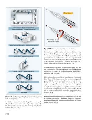 Outer sleeve




                                                                                                    To
                                                                                                       loc
                                                                                                           kj
                                                                                                             aw
                                                                                                                   s

             Small screw in closely spaced closed
            geometrical pattern • Single-twist method

                                                                                                           Pu
                                                                                                                ll k
                                                                                                                       no
                                                                                                                            bt
                                                                                                                                 ot
                                                                                                                                      wis
                                                                                                                                            tw
                                                                                                                                                 ire
                                                                         Plier handles will spin
                                                                          when knob is pulled


       Single-fastener application • Double-twist method

                                                                    Figure 2-92. Use of safety-wire pliers or wire twisters.

                                                                    Cotter pins are used to secure such items as bolts, screws,
                                                                    pins, and shafts. They are used at any location where a turning
              Screwheads • Double-twist method                      or actuating movement takes place. The diameter of the cotter
                                                                    pin selected for any application should be the largest size that
                                                                    will fit consistent with the diameter of the cotter pin hole and/
                                                                    or the slots in the castellated nut. Cotter pins, like safety wire,
                                                                    should never be re-used on aircraft. [Figure 2-94]

                                                                    Self-locking nuts are used in applications where they are
                                                                    not removed often. There are two types of self-locking nuts
            External snapring • Single-wire method                  currently in use. One is all metal and the other has an insert,
                                                                    usually of fiber or nylon.

                                                                    It is extremely important that the manufacturer’s Illustrated
                                                                    Parts Book (IPB) be consulted for the correct type and
                                                                    grade of lock nut for various locations on the aircraft.
                           Castle nuts
                                                                    The finish or plating color of the nut identifies the type of
                                                                    application and environment in which it can be used. For
                                                                    example, a cadmium-plated nut is gold in color and provides
                                                                    exceptionally good protection against corrosion, but should
                                                                    not be used in applications where the temperature may
                           Bolt heads                               exceed 450 °F.

Figure 2-91. Double-wrap and single safety wire methods for nuts,   Repeated removal and installation causes the self-locking nut
bolts, and snap rings.                                              to lose its locking feature. They should be replaced when they
                                                                    are no longer capable of maintaining the minimum prevailing
twist it in such a manner that the loop of the wire is pulled       torque. [Figure 2-95]
close to the contour of the unit being safety wired, and in
the direction that would have the tendency to tighten the
fastener. [Figure 2-93]


2-56
 