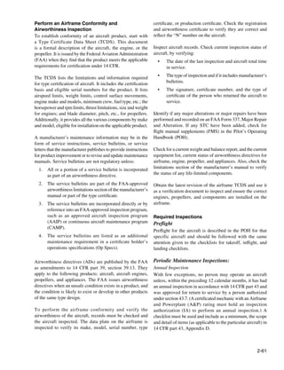 Perform an Airframe Conformity and                                  certificate, or production certificate. Check the registration
Airworthiness Inspection                                            and airworthiness certificate to verify they are correct and
To establish conformity of an aircraft product, start with          reflect the “N” number on the aircraft.
a Type Certificate Data Sheet (TCDS). This document
is a formal description of the aircraft, the engine, or the         Inspect aircraft records. Check current inspection status of
propeller. It is issued by the Federal Aviation Administration      aircraft, by verifying:
(FAA) when they find that the product meets the applicable            •	   The date of the last inspection and aircraft total time
requirements for certification under 14 CFR.                               in service.

The TCDS lists the limitations and information required               •	   The type of inspection and if it includes manufacturer’s
for type certification of aircraft. It includes the certification          bulletins.
basis and eligible serial numbers for the product. It lists           •	   The signature, certificate number, and the type of
airspeed limits, weight limits, control surface movements,                 certificate of the person who returned the aircraft to
engine make and models, minimum crew, fuel type, etc.; the                 service.
horsepower and rpm limits, thrust limitations, size and weight
for engines; and blade diameter, pitch, etc., for propellers.       Identify if any major alterations or major repairs have been
Additionally, it provides all the various components by make        performed and recorded on an FAA Form 337, Major Repair
and model, eligible for installation on the applicable product.     and Alteration. If any STC have been added, check for
                                                                    flight manual supplements (FMS) in the Pilot’s Operating
A manufacturer’s maintenance information may be in the              Handbook (POH).
form of service instructions, service bulletins, or service
letters that the manufacturer publishes to provide instructions     Check for a current weight and balance report, and the current
for product improvement or to revise and update maintenance         equipment list, current status of airworthiness directives for
manuals. Service bulletins are not regulatory unless:               airframe, engine, propeller, and appliances. Also, check the
  1.	 All or a portion of a service bulletin is incorporated        limitations section of the manufacturer’s manual to verify
      as part of an airworthiness directive.                        the status of any life-limited components.

  2.	 The service bulletins are part of the FAA-approved            Obtain the latest revision of the airframe TCDS and use it
      airworthiness limitations section of the manufacturer’s       as a verification document to inspect and ensure the correct
      manual or part of the type certificate.                       engines, propellers, and components are installed on the
  3.	 The service bulletins are incorporated directly or by         airframe.
      reference into an FAA-approved inspection program,
      such as an approved aircraft inspection program               Required Inspections
      (AAIP) or continuous aircraft maintenance program             Preflight
      (CAMP).
                                                                    Preflight for the aircraft is described in the POH for that
  4.	 The service bulletins are listed as an additional             specific aircraft and should be followed with the same
      maintenance requirement in a certificate holder’s             attention given to the checklists for takeoff, inflight, and
      operations specifications (Op Specs).                         landing checklists.
  	
Airworthiness directives (ADs) are published by the FAA             Periodic Maintenance Inspections:
as amendments to 14 CFR part 39, section 39.13. They                Annual Inspection
apply to the following products: aircraft, aircraft engines,        With few exceptions, no person may operate an aircraft
propellers, and appliances. The FAA issues airworthiness            unless, within the preceding 12 calendar months, it has had
directives when an unsafe condition exists in a product, and        an annual inspection in accordance with 14 CFR part 43 and
the condition is likely to exist or develop in other products       was approved for return to service by a person authorized
of the same type design.                                            under section 43.7. (A certificated mechanic with an Airframe
                                                                    and Powerplant (A&P) rating must hold an inspection
To perform the airframe conformity and verify the                   authorization (IA) to perform an annual inspection.) A
airworthiness of the aircraft, records must be checked and          checklist must be used and include as a minimum, the scope
the aircraft inspected. The data plate on the airframe is           and detail of items (as applicable to the particular aircraft) in
inspected to verify its make, model, serial number, type            14 CFR part 43, Appendix D.



                                                                                                                               2-61
 