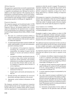 100-hour Inspection                                               operation in which the aircraft is engaged. The progressive
This inspection is required when an aircraft is operated under    inspection schedule must ensure that the aircraft will be
14 CFR part 91 and used for hire, such as flight training. It     airworthy at all times. A certificated A&P mechanic may
is required to be performed every 100 hours of service in         perform a progressive inspection, as long as he or she is
addition to the annual inspection. (The inspection may be         being supervised by a mechanic holding an Inspection
performed by a certificated mechanic with an A & P rating.)       Authorization.
A checklist must be used and as a minimum, the inspection
must include the scope and detail of items (as applicable to      If the progressive inspection is discontinued, the owner or
the particular aircraft) in 14 CFR part 43, Appendix D.           operator must immediately notify the local FAA FSDO in
		                                                                writing. After discontinuance, the first annual inspection
Progressive Inspection                                            will be due within 12 calendar months of the last complete
This inspection program can be performed under 14 CFR             inspection of the aircraft under the progressive inspection.
part 91, section 91.409(d), as an alternative to an annual
inspection. However, the program requires that a written          Large Airplanes (over 12,500 lb)
request be submitted by the registered owner or operator          Inspection requirements of 14 CFR part 91, section 91.409,
of an aircraft desiring to use a progressive inspection to the    to include paragraphs (e) and (f).
local FAA Flight Standards District Office (FSDO). It shall
provide:                                                          Paragraph (e) applies to large airplanes (to which 14 CFR
                                                                  part 125 is not applicable), turbojet multiengine airplanes,
  1.	 The name of a certificated mechanic holding an
                                                                  turbo propeller powered multiengine airplanes, and turbine-
      inspection authorization, a certificated airframe repair
                                                                  powered rotorcraft. Paragraph (f) lists the inspection
      station, or the manufacturer of the aircraft to supervise
                                                                  programs that can be selected under paragraph (e).
      or conduct the inspection.
  2.	 A current inspection procedures manual available and        The additional inspection requirements for these aircraft are
      readily understandable to the pilot and maintenance         placed on the operator because the larger aircraft typically
      personnel containing in detail:                             are more complex and require a more detailed inspection
       •	   An explanation of the progressive inspection,         program than is provided for in 14 CFR part 43, Appendix D.
            including the continuity of inspection
            responsibility, the making of reports, and the        An inspection program must be selected from one of the
            keeping of records and technical reference            following four options by the owner or operator of the
            material.                                             aircraft:

       •	   An inspection schedule, specifying the intervals        1.	 A continuous airworthiness inspection program that
            in hours or days when routine and detailed                  is part of a continuous airworthiness maintenance
            inspections will be performed, and including                program currently in use by a person holding an air
            instructions for exceeding an inspection interval           carrier operating certificate or an operating certificate
            by not more than 10 hours while en route, and               issued under 14 CFR part 121 or 135.
            for changing an inspection interval because of          2.	 An approved aircraft inspection program approved
            service experience.                                         under 14 CFR part 135, section 135.419, and currently
       •	   Sample routine and detailed inspection forms and            in use by a person holding an operating certificate
            instructions for their use.                                 issued under 14 CFR part 135.

       •	   Sample reports and records and instructions for         3.	 A current inspection program recommended by the
            their use.                                                  manufacturer.

  3.	 Enough housing and equipment for necessary                    4.	 Any other inspection program established by the
      disassembly and proper inspection of the aircraft.                registered owner or operator of the airplane or turbine-
                                                                        powered rotorcraft and approved by the FAA. This
  4.	 Appropriate current technical information for the                 program must be submitted to the local FAA FSDO
      aircraft.                                                         having jurisdiction of the area in which the aircraft is
                                                                        based. The program must be in writing and include at
The frequency and detail of the progressive inspection                  least the following information:
program shall provide for the complete inspection of the
aircraft within each 12 calendar months and be consistent               (a)	 Instructions and procedures for the conduct of
with the manufacturer’s recommendations and kind of                          inspections for the particular make and model


2-62
 
