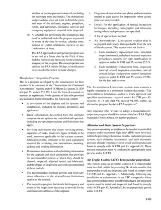 airplane or turbine-powered rotorcraft, including        •	   Diagrams of structural access plates and information
           the necessary tests and checks. The instructions              needed to gain access for inspections when access
           and procedures must set forth in detail the parts             plates are not provided.
           and areas of the airframe, engines, propellers,          •	   Details for the application of special inspection
           rotors, and appliances, including survival and                techniques, including radiographic and ultrasonic
           emergency equipment, required to be inspected.                testing where such processes are specified.
       (b)	 A schedule for performing the inspections that          •	   A list of special tools needed.
            must be performed under the program expressed
            in terms of the time in service, calendar time,         •	   An Airworthiness Limitations section that is
            number of system operations (cycles), or any                 segregated and clearly distinguishable from the rest
            combination of these.                                        of the document. This section must set forth—

       	   This FAA approved owner/operator program can                  1.	 Each mandatory replacement time, structural
           be revised at a future date by the FAA, if they                   inspection interval, and related structural inspection
           find that revisions are necessary for the continued               procedures required for type certification or
           adequacy of the program. The owner/operator can                   approved under 14 CFR part 25, section 25.571.
           petition the FAA within 30 days of notification               2.	 Each mandatory replacement time, inspection
           to reconsider the notice to make changes.                         interval, related inspection procedure, and all
                                                                             critical design configuration control limitations
Manufacturer’s Inspection Program                                            approved under 14 CFR part 25, section 25.981,
                                                                             for the fuel tank system.
This is a program developed by the manufacturer for their
product. It is contained in the “Instructions for Continued
                                                                  The Airworthiness Limitations section must contain a
Airworthiness” required under 14 CFR part 23, section 23.1529
                                                                  legible statement in a prominent location that reads: “The
and part 25, section 25.1529. It is in the form of a manual, or
                                                                  Airworthiness Limitations section is FAA approved and
manuals as appropriate, for the quantity of data to be provided
                                                                  specifies maintenance required under 14 CFR part 43,
and including, but not limited to, the following content:
                                                                  sections 43.16 and part 91, section 91.403, unless an
  •	   A description of the airplane and its systems and          alternative program has been FAA-approved.”
       installations, including its engines, propellers, and
       appliances.                                                Any operator who wishes to adopt a manufacturers’
  •	   Basic information describing how the airplane              inspection program should first contact their local FAA Flight
       components and systems are controlled and operated,        Standards District Office, for further guidance.
       including any special procedures and limitations that
       apply.                                                     Altimeter and Static System Inspections
  •	   Servicing information that covers servicing points,        Any person operating an airplane or helicopter in controlled
       capacities of tanks, reservoirs, types of fluids to be     airspace under instrument flight rules (IFR) must have had,
       used, pressures applicable to the various systems,         within the preceding 24 calendar months, each static pressure
       lubrication points, lubricants to be used, equipment       system, each altimeter instrument, and each automatic
       required for servicing, tow instructions, mooring,         pressure altitude reporting system tested and inspected and
       jacking, and leveling information.                         found to comply with 14 CFR part 43, Appendix E. Those
                                                                  test and inspections must be conducted by appropriately rated
  •	   Maintenance instructions with scheduling information
                                                                  persons under 14 CFR.
       for the airplane and each component that provides
       the recommended periods at which they should be
       cleaned, inspected, adjusted, tested, and lubricated,
                                                                  Air Traffic Control (ATC) Transponder Inspections
       and the degree of inspection and work recommended          Any person using an air traffic control (ATC) transponder
       at these periods.                                          must have had, within the preceding 24 calendar months, that
                                                                  transponder tested and inspected and found to comply with
  •	   The recommended overhaul periods and necessary             14 CFR part 43, Appendix F. Additionally, following any
       cross references to the airworthiness limitations          installation or maintenance on an ATC transponder where
       section of the manual.                                     data correspondence error could be introduced, the integrated
  •	   The inspection program that details the frequency and      system must be tested and inspected and found to comply
       extent of the inspections necessary to provide for the     with 14 CFR part 43, Appendix E, by an appropriately person
       continued airworthiness of the airplane.                   under 14 CFR.


                                                                                                                             2-63
 