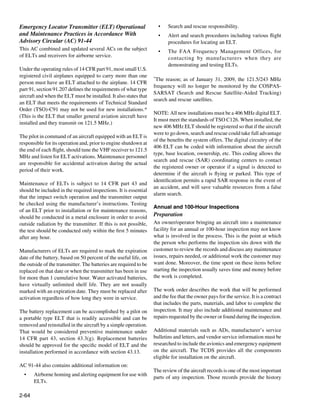 Emergency Locator Transmitter (ELT) Operational                      •	   Search and rescue responsibility.
and Maintenance Practices in Accordance With                         •	   Alert and search procedures including various flight
Advisory Circular (AC) 91-44                                              procedures for locating an ELT.
This AC combined and updated several ACs on the subject              •	   The FAA Frequency Management Offices, for
of ELTs and receivers for airborne service.                               contacting by manufacturers when they are
                                                                          demonstrating and testing ELTs.
Under the operating rules of 14 CFR part 91, most small U.S.
registered civil airplanes equipped to carry more than one         *The reason; as of January 31, 2009, the 121.5/243 MHz
person must have an ELT attached to the airplane. 14 CFR
                                                                   frequency will no longer be monitored by the COSPAS-
part 91, section 91.207 defines the requirements of what type
                                                                   SARSAT (Search and Rescue Satellite-Aided Tracking)
aircraft and when the ELT must be installed. It also states that
                                                                   search and rescue satellites.
an ELT that meets the requirements of Technical Standard
Order (TSO)-C91 may not be used for new installations.*
                                                                   NOTE: All new installations must be a 406 MHz digital ELT.
(This is the ELT that smaller general aviation aircraft have
                                                                   It must meet the standards of TSO C126. When installed, the
installed and they transmit on 121.5 MHz.)
                                                                   new 406 MHz ELT should be registered so that if the aircraft
                                                                   were to go down, search and rescue could take full advantage
The pilot in command of an aircraft equipped with an ELT is
                                                                   of the benefits the system offers. The digital circuitry of the
responsible for its operation and, prior to engine shutdown at
                                                                   406 ELT can be coded with information about the aircraft
the end of each flight, should tune the VHF receiver to 121.5
                                                                   type, base location, ownership, etc. This coding allows the
MHz and listen for ELT activations. Maintenance personnel
                                                                   search and rescue (SAR) coordinating centers to contact
are responsible for accidental activation during the actual
                                                                   the registered owner or operator if a signal is detected to
period of their work.
                                                                   determine if the aircraft is flying or parked. This type of
                                                                   identification permits a rapid SAR response in the event of
Maintenance of ELTs is subject to 14 CFR part 43 and
                                                                   an accident, and will save valuable resources from a false
should be included in the required inspections. It is essential
                                                                   alarm search.
that the impact switch operation and the transmitter output
be checked using the manufacturer’s instructions. Testing
                                                                   Annual and 100-Hour Inspections
of an ELT prior to installation or for maintenance reasons,
should be conducted in a metal enclosure in order to avoid         Preparation	
outside radiation by the transmitter. If this is not possible,     An owner/operator bringing an aircraft into a maintenance
the test should be conducted only within the first 5 minutes       facility for an annual or 100-hour inspection may not know
after any hour.                                                    what is involved in the process. This is the point at which
                                                                   the person who performs the inspection sits down with the
Manufacturers of ELTs are required to mark the expiration          customer to review the records and discuss any maintenance
date of the battery, based on 50 percent of the useful life, on    issues, repairs needed, or additional work the customer may
the outside of the transmitter. The batteries are required to be   want done. Moreover, the time spent on these items before
replaced on that date or when the transmitter has been in use      starting the inspection usually saves time and money before
for more than 1 cumulative hour. Water activated batteries,        the work is completed.
have virtually unlimited shelf life. They are not usually
marked with an expiration date. They must be replaced after        The work order describes the work that will be performed
activation regardless of how long they were in service.            and the fee that the owner pays for the service. It is a contract
                                                                   that includes the parts, materials, and labor to complete the
The battery replacement can be accomplished by a pilot on          inspection. It may also include additional maintenance and
a portable type ELT that is readily accessible and can be          repairs requested by the owner or found during the inspection.
removed and reinstalled in the aircraft by a simple operation.
That would be considered preventive maintenance under              Additional materials such as ADs, manufacturer’s service
14  CFR part 43, section 43.3(g). Replacement batteries            bulletins and letters, and vendor service information must be
should be approved for the specific model of ELT and the           researched to include the avionics and emergency equipment
installation performed in accordance with section 43.13.           on the aircraft. The TCDS provides all the components
                                                                   eligible for installation on the aircraft.
AC 91-44 also contains additional information on:
                                                                   The review of the aircraft records is one of the most important
  •	   Airborne homing and alerting equipment for use with
                                                                   parts of any inspection. Those records provide the history
       ELTs.

2-64
 