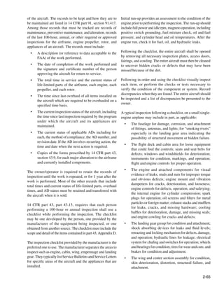 of the aircraft. The records to be kept and how they are to       Initial run-up provides an assessment to the condition of the
be maintained are listed in 14 CFR part 91, section 91.417.       engine prior to performing the inspection. The run-up should
Among those records that must be tracked are records of           include full power and idle rpm, magneto operation, including
maintenance, preventive maintenance, and alteration, records      positive switch grounding, fuel mixture check, oil and fuel
of the last 100-hour, annual, or other required or approved       pressure, and cylinder head and oil temperatures. After the
inspections for the airframe, engine propeller, rotor, and        engine run, check it for fuel, oil, and hydraulic leaks.
appliances of an aircraft. The records must include:
  •	   A description (or reference to data acceptable to the      Following the checklist, the entire aircraft shall be opened
       FAA) of the work performed.                                by removing all necessary inspection plates, access doors,
                                                                  fairings, and cowling. The entire aircraft must then be cleaned
  •	   The date of completion of the work performed and           to uncover hidden cracks or defects that may have been
       the signature and certificate number of the person         missed because of the dirt.
       approving the aircraft for return to service.
  •	   The total time in service and the current status of        Following in order and using the checklist visually inspect
       life-limited parts of the airframe, each engine, each      each item, or perform the checks or tests necessary to
       propeller, and each rotor.                                 verify the condition of the component or system. Record
                                                                  discrepancies when they are found. The entire aircraft should
  •	   The time since last overhaul of all items installed on
                                                                  be inspected and a list of discrepancies be presented to the
       the aircraft which are required to be overhauled on a
                                                                  owner.
       specified time basis.
  •	   The current inspection status of the aircraft, including   A typical inspection following a checklist, on a small single-
       the time since last inspection required by the program     engine airplane may include in part, as applicable:
       under which the aircraft and its appliances are
                                                                    •	   The fuselage for damage, corrosion, and attachment
       maintained.
                                                                         of fittings, antennas, and lights; for “smoking rivets”
  •	   The current status of applicable ADs including for                especially in the landing gear area indicating the
       each, the method of compliance, the AD number, and                possibility of structural movement or hidden failure.
       revision date. If the AD involves recurring action, the
                                                                    •	   The flight deck and cabin area for loose equipment
       time and date when the next action is required.
                                                                         that could foul the controls; seats and seat belts for
  •	   Copies of the forms prescribed by 14 CFR part 43,                 defects; windows and windshields for deterioration;
       section 43.9, for each major alteration to the airframe           instruments for condition, markings, and operation;
       and currently installed components.                               flight and engine controls for proper operation.
                                                                    •	   The engine and attached components for visual
The owner/operator is required to retain the records of
                                                                         evidence of leaks; studs and nuts for improper torque
inspection until the work is repeated, or for 1 year after the
                                                                         and obvious defects; engine mount and vibration
work is performed. Most of the other records that include
                                                                         dampeners for cracks, deterioration, and looseness;
total times and current status of life-limited parts, overhaul
                                                                         engine controls for defects, operation, and safetying;
times, and AD status must be retained and transferred with
                                                                         the internal engine for cylinder compression; spark
the aircraft when it is sold.
                                                                         plugs for operation; oil screens and filters for metal
                                                                         particles or foreign matter; exhaust stacks and mufflers
14 CFR part 43, part 43.15, requires that each person
                                                                         for leaks, cracks, and missing hardware; cooling
performing a 100-hour or annual inspection shall use a
                                                                         baffles for deterioration, damage, and missing seals;
checklist while performing the inspection. The checklist
                                                                         and engine cowling for cracks and defects.
may be one developed by the person, one provided by the
manufacturer of the equipment being inspected, or one               •	   The landing gear group for condition and attachment;
obtained from another source. The checklist must include the             shock absorbing devices for leaks and fluid levels;
scope and detail of the items contained in part 43, Appendix D.          retracting and locking mechanism for defects, damage,
                                                                         and operation; hydraulic lines for leakage; electrical
The inspection checklist provided by the manufacturer is the             system for chafing and switches for operation; wheels
preferred one to use. The manufacturer separates the areas to            and bearings for condition; tires for wear and cuts; and
inspect such as engine, cabin, wing, empennage and landing               brakes for condition and adjustment.
gear. They typically list Service Bulletins and Service Letters     •	   The wing and center section assembly for condition,
for specific areas of the aircraft and the appliances that are           skin deterioration, distortion, structural failure, and
installed.                                                               attachment.
		
                                                                                                                           2-65
 