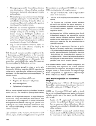 •	   The empennage assembly for condition, distortion,             The record entry in accordance with 14 CFR part 43, section
       skin deterioration, evidence of failure (smoking              43.11, must include the following information:
       rivets), secure attachment, and component operation             •	   The type inspection and a brief description of the
       and installation.                                                    extent of the inspection.
  •	   The propeller group and system components for torque            •	   The date of the inspection and aircraft total time in
       and proper safetying; the propeller for nicks, cracks,               service.
       and oil leaks; the anti-icing devices for defects and
       operation; and the control mechanism for operation,             •	   The signature, the certificate number, and kind
       mounting, and restricted movement.                                   of certificate held by the person approving or
                                                                            disapproving for return to service the aircraft, airframe,
  •	   The radios and electronic equipment for improper                     aircraft engine, propeller, appliance, component part,
       installation and mounting; wiring and conduits for                   or portions thereof.
       improper routing, insecure mounting, and obvious
       defects; bonding and shielding for installation and             •	   For the annual and 100-hour inspection, if the aircraft
       condition; and all antennas for condition, mounting,                 is found to be airworthy and approved for return to
       and operation. Additionally, if not already inspected                service, enter the following statement: “I certify that
       and serviced, the main battery inspected for condition,              this aircraft has been inspected in accordance with a
       mounting, corrosion, and electrical charge.                          (insert type) inspection and was determined to be in
                                                                            airworthy condition.”
  •	   Any and all installed miscellaneous items and
       components that are not otherwise covered by this               •	    If the aircraft is not approved for return to service
       listing for condition and operation.                                  because of necessary maintenance, noncompliance
                                                                             with applicable specifications, airworthiness directives,
With the aircraft inspection checklist completed, the list                   or other approved data, enter the following statement:
of discrepancies should be transferred to the work order.                    “I certify that this aircraft has been inspected in
As part of the annual and 100-hour inspections, the engine                   accordance with a (insert type) inspection and a list
oil is drained and replaced because new filters and/or clean                 of discrepancies and unairworthy items has been
screens have been installed in the engine. The repairs are                   provided to the aircraft owner or operator.”
then completed and all fluid systems serviced.                       			
                                                                     If the owner or operator did not want the discrepancies and/
Before approving the aircraft for return to service after            or unairworthy items repaired at the location where the
the annual or 100-hour inspection, 14 CFR states that the            inspection was accomplished, they may have the option of
engine must be run to determine satisfactory performance in          flying the aircraft to another location with a Special Flight
accordance with the manufacturers recommendations. The               Permit (Ferry Permit). An application for a Special Flight
run must include:                                                    Permit can be made at the local FAA FSDO.

       •	   Power output (static and idle rpm)                       Other Aircraft Inspection and Maintenance
       •	   Magnetos (for drop and switch ground)                    Programs
       •	   Fuel and oil pressure                                    Aircraft operating under 14 CFR part 135, Commuter and On
                                                                     Demand, have additional rules for maintenance that must be
       •	   Cylinder and oil temperature                             followed beyond those in 14 CFR parts 43 and 91.

After the run, the engine is inspected for fluid leaks and the oil   14 CFR part 135, section 135.411(a)(1) applies to aircraft
level is checked a final time before close up of the cowling.        that are type certificated for a passenger seating configuration,
                                                                     excluding any pilot seat, of nine seats or less. The additional
With the aircraft inspection completed, all inspections plates,      rules include:
access doors, fairing and cowling that were removed, must
be reinstalled. It is a good practice to visually check inside         •	   Section 135.415—requires each certificate holder to
the inspection areas for tools, shop rags, etc., prior to close             submit a Service Difficulty Report, whenever they
up. Using the checklist and discrepancy list to review areas                have an occurrence, failure, malfunction, or defect in
that were repaired will help ensure the aircraft is properly                an aircraft concerning the list detailed in this section
returned to service.                                                        of the regulation.
                                                                       •	   Section 135.417—requires each certificate holder
Upon completion of the inspection, the records for each                     to mail or deliver a Mechanical Interruption Report,
airframe, engine, propeller, and appliance must be signed off.              for occurrences in multi-engine aircraft, concerning

2-66
 