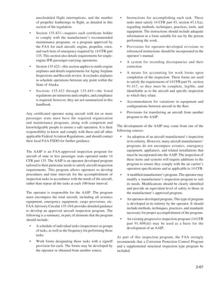 unscheduled flight interruptions, and the number               •   Instructions for accomplishing each task. These
       of propeller featherings in ﬂight, as detailed in this             tasks must satisfy 14 CFR part 43, section 43.13(a),
       section of the regulation.                                         regarding methods, techniques, practices, tools, and
  •    Section 135.421—requires each certiﬁcate holder                    equipment. The instructions should include adequate
       to comply with the manufacturer’s recommended                      information in a form suitable for use by the person
       maintenance programs, or a program approved by                     performing the work.
       the FAA for each aircraft, engine, propeller, rotor,           •   Provisions for operator-developed revisions to
       and each item of emergency required by 14 CFR part                 referenced instructions should be incorporated in the
       135. This section also details requirements for single-            operator’s manual.
       engine IFR passenger-carrying operations.                      •   A system for recording discrepancies and their
  •    Section 135.422—this section applies to multi-engine               correction.
       airplanes and details requirements for Aging Airplane          •   A means for accounting for work forms upon
       Inspections and Records review. It excludes airplanes              completion of the inspection. These forms are used
       in schedule operations between any point within the                to satisfy the requirements of 14 CFR part 91, section
       State of Alaska.                                                   91.417, so they must be complete, legible, and
  •    Sections 135.423 through 135.443—the listed                        identiﬁable as to the aircraft and speciﬁc inspection
       regulations are numerous and complex, and compliance               to which they relate.
       is required; however, they are not summarized in this          •   Accommodation for variations in equipment and
       handbook.                                                          conﬁgurations between aircraft in the ﬂeet.

Any certiﬁcated operator using aircraft with ten or more              •   Provisions for transferring an aircraft from another
passenger seats must have the required organization                       program to the AAIP.
and maintenance programs, along with competent and
knowledgeable people to ensure a safe operation. It is their        The development of the AAIP may come from one of the
responsibility to know and comply with these and all other          following sources:
applicable Federal Aviation Regulations, and should contact           •   An adoption of an aircraft manufacturer’s inspection
their local FAA FSDO for further guidance.                                in its entirety. However, many aircraft manufacturers’
                                                                          programs do not encompass avionics, emergency
The AAIP is an FAA-approved inspection program for                        equipment, appliances, and related installations that
aircraft of nine or less passenger seats operated under 14                must be incorporated into the AAIP. The inspection of
CFR part 135. The AAIP is an operator developed program                   these items and systems will require additions to the
tailored to their particular needs to satisfy aircraft inspection         program to ensure they comply with the air carrier’s
requirements. This program allows operators to develop                    operation speciﬁcations and as applicable to 14 CFR.
procedures and time intervals for the accomplishment of               •   A modiﬁed manufacturer’s program. The operator may
inspection tasks in accordance with the needs of the aircraft,            modify a manufacturer’s inspection program to suit
rather than repeat all the tasks at each 100-hour interval.               its needs. Modiﬁcations should be clearly identiﬁed
                                                                          and provide an equivalent level of safety to those in
The operator is responsible for the AAIP. The program                     the manufacturer’s approved program.
must encompass the total aircraft; including all avionics
                                                                      •   An operator-developed program. This type of program
equipment, emergency equipment, cargo provisions, etc.
                                                                          is developed in its entirety by the operator. It should
FAA Advisory Circular 135-10A provides detailed guidance
                                                                          include methods, techniques, practices, and standards
to develop an approved aircraft inspection program. The
                                                                          necessary for proper accomplishment of the program.
following is a summary, in part, of elements that the program
should include:                                                       •   An existing progressive inspection program (14 CFR
                                                                          part 91.409(d)) may be used as a basis for the
  •    A schedule of individual tasks (inspections) or groups
                                                                          development of an AAIP.
       of tasks, as well as the frequency for performing those
       tasks.
                                                                    As part of this inspection program, the FAA strongly
  •    Work forms designating those tasks with a signoff            recommends that a Corrosion Protection Control Program
       provision for each. The forms may be developed by            and a supplemental structural inspection type program be
       the operator or obtained from another source.                included.



                                                                                                                           2-67
 