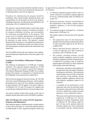 A program revision procedure should be included so that an          be approved for use under this 14 CFR part include, but are
evaluation of any revision can be made by the operator prior        not limited to:
to submitting them to the FAA for approval.                           1.	 A continuous inspection program which is part of a
			                                                                       current continuous airworthiness program approved
Procedures for administering the program should be                        for use by a certificate holder under 14 CFR part 121
established. These should include: defining the duties and                or part 135;
responsibilities for all personnel involved in the program,
scheduling inspections, recording their accomplishment, and           2.	 Inspection programs currently recommended by
maintaining a file of completed work forms.                               the manufacturer of the airplane, airplane engines,
                                                                          propellers, appliances, or survival and emergency
The operator’s manual should include a section that clearly               equipment; or
describes the complete program, including procedures                  3.	 An inspection program developed by a certificate
for program scheduling, recording, and accountability                     holder under 14 CFR part 125.
for continuing accomplishment of the program. This
                                                                      	   The airplane subject to this part may not be operated
section serves to facilitate administration of the program
                                                                          unless:
by the certificate holder and to direct its accomplishment
by mechanics or repair stations. The operator’s manual                    •	   The replacement times for life-limited parts
should include instructions to accomplish the maintenance/                     specified in the aircraft type certificate data sheets,
inspections tasks. It should also contain a list of the necessary              or other documents approved by the FAA are
tools and equipment needed to perform the maintenance and                      complied with;
inspections.                                                              •	   Defects disclosed between inspections, or as
                                                                               a result of inspection, have been corrected in
The FAA FSDO will provide each operator with computer-                         accordance with 14 CFR part 43; and
generated Operations Specifications when they approve the
                                                                          •	   The airplane, including airframe, aircraft
program.
                                                                               engines, propellers, appliances, and survival and
			
                                                                               emergency equipment, and their component parts,
Continuous Airworthiness Maintenance Program
                                                                               is inspected in accordance with an inspection
(CAMP)                                                                         program approved by the FAA. These inspections
The definition of maintenance in 14 CFR part 1 includes                        must include at least the following:
inspection. The inspection program required for 14 CFR
                                                                                ○	   Instructions, procedures and standards for
part 121 and part 135 air carriers is part of the Continuous
Airworthiness Maintenance Program (CAMP). It is a complex                            the particular make and model of airplane,
program that requires an organization of experienced and                             including tests and checks. The instructions
knowledgeable aviation personnel to implement it.                                    and procedures must set forth in detail the
                                                                                     parts and areas of the airframe, aircraft
The FAA has developed an Advisory Circular, AC 120-16D                               engines, propellers, appliances, and survival
Air Carrier Aircraft Maintenance Programs, which explains                            and emergency equipment required to be
the background as well as the FAA regulatory requirements                            inspected.
for these programs. The AC applies to air carriers subject to                   ○	   A schedule for the performance of the
14 CFR parts 119, 121, and 135. For part 135, it applies only                        inspections that must be performed under
to aircraft type certificated with ten or more passenger seats.                      the program, expressed in terms of the time
                                                                                     in service, calendar time, number of system
Any person wanting to place their aircraft on this type of                           operations, or any combination of these.
program should contact their local FAA FSDO for guidance.                       ○	   The person used to perform the inspections
                                                                                     required by 14 CFR part 125, must be
Title 14 CFR part 125, section 125.247, Inspection                                   authorized to perform maintenance under
Programs and Maintenance                                                             14 CFR part 43. The airplane subject to
This regulation applies to airplanes having a seating capacity                       part 125 may not be operated unless the
of 20 or more passengers or a maximum payload capacity                               installed engines have been maintained
of 6,000 pounds or more. Inspection programs which may                               in accordance with the overhaul periods




2-68
 