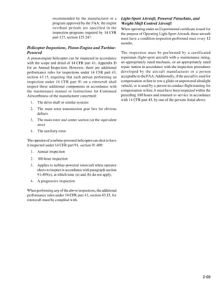 recommended by the manufacturer or a            Light-Sport Aircraft, Powered Parachute, and
                 program approved by the FAA; the engine         Weight-Shift Control Aircraft
                 overhaul periods are specified in the           When operating under an Experimental certificate issued for
                 inspection programs required by 14 CFR          the purpose of Operating Light Sport Aircraft, these aircraft
                 part 125, section 125.247.                      must have a condition inspection performed once every 12
                                                                 months.
Helicopter Inspections, Piston-Engine and Turbine-
Powered	                                                         The inspection must be performed by a certificated
A piston-engine helicopter can be inspected in accordance        repairman (light-sport aircraft) with a maintenance rating,
with the scope and detail of 14 CFR part 43, Appendix D          an appropriately rated mechanic, or an appropriately rated
for an Annual Inspection. However, there are additional          repair station in accordance with the inspection procedures
performance rules for inspections under 14 CFR part 43,          developed by the aircraft manufacturer or a person
section 43.15, requiring that each person performing an          acceptable to the FAA. Additionally, if the aircraft is used for
inspection under 14 CFR part 91 on a rotorcraft shall            compensation or hire to tow a glider or unpowered ultralight
inspect these additional components in accordance with           vehicle, or is used by a person to conduct flight training for
the maintenance manual or Instructions for Continued             compensation or hire, it must have been inspected within the
Airworthiness of the manufacturer concerned:                     preceding 100 hours and returned to service in accordance
                                                                 with 14 CFR part 43, by one of the persons listed above.
  1.	 The drive shaft or similar systems
  2.	 The main rotor transmission gear box for obvious           	
      defects
  3.	 The main rotor and center section (or the equivalent
      area)
  4.	 The auxiliary rotor

The operator of a turbine-powered helicopter can elect to have
it inspected under 14 CFR part 91, section 91.409:
  1.	 Annual inspection
  2.	 100-hour inspection
  3.	 Applies to turbine-powered rotorcraft when operator
      elects to inspect in accordance with paragraph section
      91.409(e), at which time (a) and (b) do not apply.
  4.	 A progressive inspection

When performing any of the above inspections, the additional
performance rules under 14 CFR part 43, section 43.15, for
rotorcraft must be complied with.




                                                                                                                           2-69
 