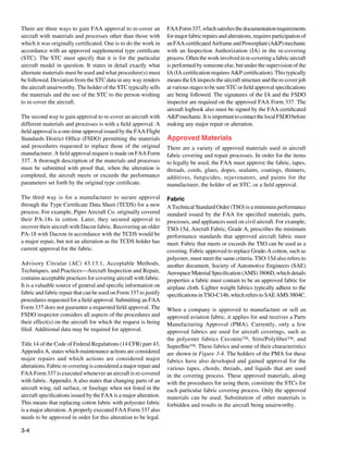 There are three ways to gain FAA approval to re-cover an           FAA Form 337, which satisfies the documentation requirements
aircraft with materials and processes other than those with        for major fabric repairs and alterations, requires participation of
which it was originally certificated. One is to do the work in     an FAA-certificated Airframe and Powerplant (A&P) mechanic
accordance with an approved supplemental type certificate          with an Inspection Authorization (IA) in the re-covering
(STC). The STC must specify that it is for the particular          process. Often the work involved in re-covering a fabric aircraft
aircraft model in question. It states in detail exactly what       is performed by someone else, but under the supervision of the
alternate materials must be used and what procedure(s) must        IA (IA certification requires A&P certification). This typically
be followed. Deviation from the STC data in any way renders        means the IA inspects the aircraft structure and the re-cover job
the aircraft unairworthy. The holder of the STC typically sells    at various stages to be sure STC or field approval specifications
the materials and the use of the STC to the person wishing         are being followed. The signatures of the IA and the FSDO
to re-cover the aircraft.                                          inspector are required on the approved FAA Form 337. The
                                                                   aircraft logbook also must be signed by the FAA-certificated
The second way to gain approval to re-cover an aircraft with       A&P mechanic. It is important to contact the local FSDO before
different materials and processes is with a field approval. A      making any major repair or alteration.
field approval is a one-time approval issued by the FAA Flight
Standards District Office (FSDO) permitting the materials          Approved Materials
and procedures requested to replace those of the original          There are a variety of approved materials used in aircraft
manufacturer. A field approval request is made on FAA Form         fabric covering and repair processes. In order for the items
337. A thorough description of the materials and processes         to legally be used, the FAA must approve the fabric, tapes,
must be submitted with proof that, when the alteration is          threads, cords, glues, dopes, sealants, coatings, thinners,
completed, the aircraft meets or exceeds the performance           additives, fungicides, rejuvenators, and paints for the
parameters set forth by the original type certificate.             manufacturer, the holder of an STC, or a field approval.

The third way is for a manufacturer to secure approval             Fabric
through the Type Certificate Data Sheet (TCDS) for a new           A Technical Standard Order (TSO) is a minimum performance
process. For example, Piper Aircraft Co. originally covered        standard issued by the FAA for specified materials, parts,
their PA-18s in cotton. Later, they secured approval to            processes, and appliances used on civil aircraft. For example,
recover their aircraft with Dacon fabric. Recovering an older      TSO-15d, Aircraft Fabric, Grade A, prescribes the minimum
PA-18 with Dacron in accordance with the TCDS would be             performance standards that approved aircraft fabric must
a major repair, but not an alteration as the TCDS holder has       meet. Fabric that meets or exceeds the TSO can be used as a
current approval for the fabric.                                   covering. Fabric approved to replace Grade-A cotton, such as
                                                                   polyester, must meet the same criteria. TSO-15d also refers to
Advisory Circular (AC) 43.13.1, Acceptable Methods,                another document, Society of Automotive Engineers (SAE)
Techniques, and Practices—Aircraft Inspection and Repair,          Aerospace Material Specification (AMS) 3806D, which details
contains acceptable practices for covering aircraft with fabric.   properties a fabric must contain to be an approved fabric for
It is a valuable source of general and specific information on     airplane cloth. Lighter weight fabrics typically adhere to the
fabric and fabric repair that can be used on Form 337 to justify   specifications in TSO-C14b, which refers to SAE AMS 3804C.
procedures requested for a field approval. Submitting an FAA
Form 337 does not guarantee a requested field approval. The        When a company is approved to manufacture or sell an
FSDO inspector considers all aspects of the procedures and         approved aviation fabric, it applies for and receives a Parts
their effect(s) on the aircraft for which the request is being     Manufacturing Approval (PMA). Currently, only a few
filed. Additional data may be required for approval.               approved fabrics are used for aircraft coverings, such as
                                                                   the polyester fabrics Ceconite™, Stits/Polyfiber™, and
Title 14 of the Code of Federal Regulations (14 CFR) part 43,      Superflite™. These fabrics and some of their characteristics
Appendix A, states which maintenance actions are considered        are shown in Figure 3-4. The holders of the PMA for these
major repairs and which actions are considered major               fabrics have also developed and gained approval for the
alterations. Fabric re-covering is considered a major repair and   various tapes, chords, threads, and liquids that are used
FAA Form 337 is executed whenever an aircraft is re-covered        in the covering process. These approved materials, along
with fabric. Appendix A also states that changing parts of an      with the procedures for using them, constitute the STCs for
aircraft wing, tail surface, or fuselage when not listed in the    each particular fabric covering process. Only the approved
aircraft specifications issued by the FAA is a major alteration.   materials can be used. Substitution of other materials is
This means that replacing cotton fabric with polyester fabric      forbidden and results in the aircraft being unairworthy.
is a major alteration. A properly executed FAA Form 337 also
needs to be approved in order for this alteration to be legal.

3-4
 