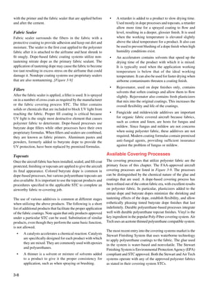 with the primer and the fabric sealer that are applied before           •	   A retarder is added to a product to slow drying time.
and after the cement.                                                        Used mostly in dope processes and topcoats, a retarder
                                                                             allow more time for a sprayed coating to flow and
Fabric Sealer                                                                level, resulting in a deeper, glossier finish. It is used
Fabric sealer surrounds the fibers in the fabric with a                      when the working temperature is elevated slightly
protective coating to provide adhesion and keep out dirt and                 above the ideal temperature for a product. It also can
moisture. The sealer is the first coat applied to the polyester              be used to prevent blushing of a dope finish when high
fabric after it is attached to the airframe and heat shrunk to               humidity conditions exist.
fit snugly. Dope-based fabric coating systems utilize non-              •	   An accelerators contains solvents that speed up the
tautening nitrate dope as the primary fabric sealant. The                    drying time of the product with which it is mixed.
application of tautening dope may cause the fabric to become                 It is typically used when the application working
too taut resulting in excess stress on the airframe that could               temperature is below that of the ideal working
damage it. Nondope coating systems use proprietary sealers                   temperature. It can also be used for faster drying when
that are also nontautening. [Figure 3-9]                                     airborne contaminants threaten a coating finish.
                                                                        •	   Rejuvenator, used on dope finishes only, contains
Fillers
                                                                             solvents that soften coatings and allow them to flow
After the fabric sealer is applied, a filler is used. It is sprayed          slightly. Rejuvenator also contains fresh plasticizers
on in a number of cross coats as required by the manufacturer                that mix into the original coatings. This increases the
or the fabric covering process STC. The filler contains                      overall flexibility and life of the coatings.
solids or chemicals that are included to block UV light from
reaching the fabric. Proper fill coating is critical because            •	   Fungicide and mildewicide additives are important
UV light is the single most destructive element that causes                  for organic fabric covered aircraft because fabrics,
polyester fabric to deteriorate. Dope-based processes use                    such as cotton and linen, are hosts for fungus and
butyrate dope fillers while other processes have their own                   mildew. Since fungus and mildew are not concerns
proprietary formulas. When fillers and sealers are combined,                 when using polyester fabric, these additives are not
they are known as fabric primers. Aluminum pastes and                        required. Modern coating formulas contain premixed
powders, formerly added to butyrate dope to provide the                      anti-fungal agents, providing sufficient insurance
UV protection, have been replaced by premixed formulas.                      against the problem of fungus or mildew.

Topcoats                                                              Available Covering Processes
Once the aircraft fabric has been installed, sealed, and fill-coat    The covering processes that utilize polyester fabric are the
protected, finishing or topcoats are applied to give the aircraft     primary focus of this chapter. The FAA-approved aircraft
its final appearance. Colored butyrate dope is common in              covering processes are listed in Figure 3-9. The processes
dope-based processes, but various polyurethane topcoats are           can be distinguished by the chemical nature of the glue and
also available. It is important to use the topcoat products and       coatings that are used. A dope-based covering process has
procedures specified in the applicable STC to complete an             been refined out of the cotton fabric era, with excellent results
airworthy fabric re-covering job.                                     on polyester fabric. In particular, plasticizers added to the
                                                                      nitrate dope and butyrate dopes minimize the shrinking and
The use of various additives is common at different stages            tautening effects of the dope, establish flexibility, and allow
when utilizing the above products. The following is a short           esthetically pleasing tinted butyrate dope finishes that last
list of additional products that facilitate the proper application    indefinitely. Durable polyurethane-based processes integrate
of the fabric coatings. Note again that only products approved        well with durable polyurethane topcoat finishes. Vinyl is the
under a particular STC can be used. Substitution of similar           key ingredient in the popular Poly-Fiber covering system. Air
products, even though they perform the same basic function,           Tech uses an acetone thinned polyurethane compatible system.
is not allowed.
                                                                      The most recent entry into the covering systems market is the
  •	   A catalysts accelerates a chemical reaction. Catalysts
                                                                      Stewart Finishing System that uses waterborne technology
       are specifically designed for each product with which
                                                                      to apply polyurethane coatings to the fabric. The glue used
       they are mixed. They are commonly used with epoxies
                                                                      in the system is water-based and nonvolatile. The Stewart
       and polyurethanes.
                                                                      Finishing System is Environmental Protection Agency (EPA)
  •	   A thinner is a solvent or mixture of solvents added            compliant and STC approved. Both the Stewart and Air Tech
       to a product to give it the proper consistency for             systems operate with any of the approved polyester fabrics
       application, such as when spraying or brushing.                as stated in their covering system STCs.


3-8
 