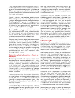 All the modern fabric covering systems listed in Figure 3-9          rather than repaired because excess tension on fabric can
result in a polyester fabric covered aircraft with an indefinite     cause airframe structural damage. Loose fabric flaps in the
service life. Individual preferences exist for working with the      wind during flight, affecting weight distribution and unduly
different approved processes. A description of basic covering        stressing the airframe. It may also need to be replaced because
procedures and techniques common to most of these systems            of damage to the airframe.
follows later in this chapter.
                                                                     Another reason to re-cover rather than repair occurs when
Ceconite™, Polyfiber™, and Superflight™ are STC approved             dope coatings on fabric develop cracks. These cracks could
fabrics with processes used to install polyester fabric              expose the fabric beneath to the elements that can weaken
coverings. Two companies that do not manufacturer their own          it. Close observation and field testing must be used to
fabric have gained STC approval for covering accessories             determine if the fabrics are airworthy. If not, the aircraft
and procedures to be used with these approved fabrics. The           must be re-covered. If the fabric is airworthy and no other
STCs specify the fabrics and the proprietary materials that are      problems exist, a rejuvenator can be used per manufacturer’s
required to legally complete the re-covering job.                    instructions. This product is usually sprayed on and softens
                                                                     the coatings with very powerful solvents. Plasticizers in the
The aircraft fabric covering process is a three-step process.        rejuvenator become part of the film that fills in the cracks.
First, select an approved fabric. Second, follow the applicable      After the rejuvenator dries, additional coats of aluminum-
STC steps to attach the fabric to the airframe and to protect it     pigmented dope must be added and then final topcoats applied
from the elements. Third, apply the approved topcoat to give         to finish the job. While laborious, rejuvenating a dope finish
the aircraft its color scheme and final appearance.                  over strong fabric can save a great deal of time and money.
                                                                     Polyurethane-based finishes cannot be rejuvenated.
Although Grade-A cotton can be used on all aircraft originally
certificated to be covered with this material, approved              Fabric Strength
aircraft cotton fabric is no longer available. Additionally,         Deterioration of the strength of the present fabric covering is
due to the shortcomings of cotton fabric coverings, most of          the most common reason to re-cover an aircraft. The strength
these aircraft have been re-covered with polyester fabric. In        of fabric coverings must be determined at every 100-hour
the rare instance the technician encounters a cotton fabric          and annual inspection. Minimum fabric breaking strength is
covered aircraft that is still airworthy, inspection and repair      used to determine if an aircraft requires re-covering.
procedures specified in AC 43.13-1, Chapter 2, Fabric
Covering, should be followed.                                        Fabric strength is a major factor in the airworthiness of
                                                                     an aircraft. Fabric is considered to be airworthy until it
Determining Fabric Condition—Repair or                               deteriorates to a breaking strength less than 70 percent of
Recover?                                                             the strength of the new fabric required for the aircraft. For
Re-covering an aircraft with fabric is a major repair                example, if an aircraft was certificated with Grade-A cotton
and should only be undertaken when necessary. Often a                fabric that has a new breaking strength of 80 pounds, it
repair to the present fabric is sufficient to keep the aircraft      becomes unairworthy when the fabric strength falls to 56
airworthy. The original manufacturer’s recommendations               pounds, which is 70 percent of 80 pounds. If polyester fabric,
or the covering process STC should be consulted for the              which has a higher new breaking strength, is used to re-cover
type of repair required for the damage incurred by the fabric        this same aircraft, it would also need to exceed 56 pounds
covering. AC 43.13-1 also gives guidelines and acceptable            breaking strength to remain airworthy.
practices for repairing cotton fabric, specifically when
stitching is concerned.                                              In general, an aircraft is certified with a certain fabric based
                                                                     on its wing loading and its never exceed speed (VNE). The
Often a large area that needs repair is judged in reference to       higher the wing loading and VNE, the stronger the fabric must
the overall remaining lifespan of the fabric on the aircraft. For    be. On aircraft with wing loading of 9 pounds per square foot
example, if the fabric has reached the limit of its durability, it   and over, or a VNE of 160 miles per hour (mph) or higher,
is better to re-cover the entire aircraft than to replace a large    fabric equaling or exceeding the strength of Grade A cotton is
damaged area when the remainder of the aircraft would soon           required. This means the new fabric breaking strength must be
need to be re-covered.                                               at least 80 pounds and the minimum fabric breaking strength
                                                                     at which the aircraft becomes unairworthy is 56 pounds.
On aircraft with dope-based covering systems, continued
shrinkage of the dope can cause the fabric to become too tight.      On aircraft with wing loading of 9 pounds per square foot or
Overly tight fabric may require the aircraft to be re-covered        less, or a VNE of 160 mph or less, fabric equaling or exceeding


                                                                                                                                 3-9
 