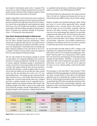 the strength of intermediate grade cotton is required. This          to a qualified testing laboratory and breaking strength tests
means the new fabric breaking strength must be at least 65           made in accordance with ASTM publication D5035.
pounds and the minimum fabric breaking strength at which
the aircraft becomes unairworthy is 46 pounds.                       Note that the fabric test strip must have all coatings removed
                                                                     from it for the test. Soaking and cleaning the test strip in
Lighter weight fabric may be found to have been certified on         methyl ethyl ketone (MEK) usually removes all the coatings.
gliders or sailplanes and may be used on many uncertificated
aircraft or aircraft in the Light Sport Aircraft (LSA) category.     Properly installed and maintained polyester fabric should
For aircraft with wing loading less than 8 pounds per square         give years of service before appreciable fabric strength
foot or less, or VNE of 135 mph or less, the fabric is considered    degradation occurs. Aircraft owners often prefer not to
unairworthy when the breaking strength has deteriorated to           have test strips cut out of the fabric, especially when the
below 35 pounds (new minimum strength of 50 pounds).                 aircraft or the fabric covering is relatively new, because
Figure 3-10 summarizes these parameters.                             removal of a test strip damages the integrity of an airworthy
                                                                     component if the fabric passes. The test strip area then must
How Fabric Breaking Strength is Determined                           be repaired, costing time and money. To avoid cutting a
Manufacturer’s instructions should always be consulted               strip out of airworthy fabric, the IA makes a decision based
first for fabric strength inspection methodology. These              on knowledge, experience, and available nondestructive
instructions are approved data and may not require removal           techniques as to whether removal of a test strip is warranted
of a test strip to determine airworthiness of the fabric. In some    to ensure that the aircraft can be returned to service.
cases, the manufacturer’s information does not include any
fabric inspection methods. It may refer the IA to AC 43.13-          An aircraft made airworthy under an STC is subject to the
1, Chapter 2, Fabric Covering, which contains the approved           instructions for continued airworthiness in that STC. Most
FAA test strip method for breaking strength.                         STCs refer to AC 43.13-1 for inspection methodology. Poly-
                                                                     Fiber™ and Ceconite™ re-covering process STCs contain
The test strip method for the breaking strength of aircraft          their own instructions and techniques for determining fabric
covering fabrics uses standards published by the American            strength and airworthiness. Therefore, an aircraft covered
Society for Testing and Materials (ASTM) for the testing             under those STCs may be inspected in accordance with this
of various materials. Breaking strength is determined by             information. In most cases, the aircraft can be approved
cutting a 1¼ inch by 4–6 inch strip of fabric from the aircraft      for return to service without cutting a strip from the fabric
covering. This sample should be taken from an area that is           covering.
exposed to the elements—usually an upper surface. It is also
wise to take the sample from an area that has a dark colored         The procedures in the Poly-Fiber™ and Ceconite™ STCs
finish since this has absorbed more of the sun’s UV rays             outlined in the following paragraphs are useful when inspecting
and degraded faster. All coatings are then removed and the           any fabric covered aircraft as they add to the information
edges raveled to leave a 1-inch width. One end of the strip is       gathered by the IA to determine the condition of the fabric.
clamped into a secured clamp and the other end is clamped            However, following these procedures alone on aircraft not re-
such that a suitable container may be suspended from it.             covered under these STCs does not make the aircraft airworthy.
Weight is added to the container until the fabric breaks. The        The IA must add his or her own knowledge, experience, and
breaking strength of the fabric is equal to the weight of the        judgment to make a final determination of the strength of the
lower clamp, the container, and the weight added to it. If the       fabric and whether it is airworthy.
breaking strength is still in question, a sample should be sent

                                                    Fabric Performance Criteria

        IF YOUR PERFORMANCE IS. . .                                        FABRIC STRENGTH MUST BE. . .

                                VNE Speed                                         New Breaking            Minimum Breaking
        Loading                                               Type
                                                                                    Strength                   Strength

       > 9 lb/sq ft             > 160 mph               ≥ Grade A                   > 80 lb                      > 56

       < 9 lb/sq ft             < 160 mph               ≥ Intermediate              > 65 lb                      > 46

       < 8 lb/sq ft             < 135 mph               ≥Lightweight                > 50 lb                      > 35


Figure 3-10. Aircraft performance affects fabric selection.



3-10
 
