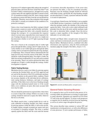 Exposure to UV radiation appreciably reduces the strength of          of maximum allowable degradation. If the tester does
polyester fabric and forms the basis of the Poly-Fiber™ and           not puncture the fabric, it may be considered airworthy.
Ceconite™ fabric evaluation process. All approved covering            Punctures near the breaking strength should be followed
systems utilize fill coats applied to the fabric to protect it from   with further testing, specifically the strip breaking strength
UV. If installed according to the STC, these coatings should          test described above. Usually, a puncture indicates the fabric
be sufficient to protect the fabric from the sun and should last      is in need of replacement.
indefinitely. Therefore, most of the evaluation of the strength
of the fabric is actually an evaluation of the condition of its       A second type of punch tester, the Seyboth, is not as popular
protective coating(s).                                                as the Maule because it punctures a small hole in the fabric
                                                                      when the mechanic pushes the shoulder of the testing unit
Upon a close visual inspection, the fabric coating(s) should          against the fabric. A pin with a color-coded calibrated scale
be consistent, contain no cracks, and be flexible, not brittle.       protrudes from the top of the tester and the mechanic reads
Pushing hard against the fabric with a knuckle should not             this scale to determine fabric strength. Since this device
damage the coating(s). It is recommended the inspector                requires a repair regardless of the strength of the fabric
check in several areas, especially those most exposed to the          indicated, it is not widely used.
sun. Coatings that pass this test can move to a simple test
that determines whether or not UV light is passing through            Seyboth and Maule fabric strength testers designed for
the coatings.                                                         cotton- and linen-covered aircraft, not to be used on modern
                                                                      Dacron fabrics. Mechanical devices, combined with other
This test is based on the assumption that if visible light            information and experience, help the FAA-certificated
passes through the fabric coatings, then UV light can also. To        mechanic judge the strength of the fabric. [Figure 3-11]
verify whether or not visible light passes through the fabric
coating, remove an inspection panel from the wing, fuselage,
or empennage. Have someone hold an illuminated 60-watt                                                  Red
lamp one foot away from the exterior of the fabric. No light                                            Yellow
should be visible through the fabric. If no light is visible, the                                       Green




                                                                                                                             Maule tester
fabric has not been weakened by UV rays and can be assumed
to be airworthy. There is no need to perform the fabric strip
                                                                              Seyboth or punch tester




strength test. If light is visible through the coatings, further
investigation is required.
                                                                                                                                            25
                                                                                                                                                 30



Fabric Testing Devices
                                                                                                                                            35
                                                                                                                                                 40
                                                                                                                                            45
                                                                                                                                                 50


Mechanical devices used to test fabric by pressing against                                               Calibrated scale
                                                                                                                                            55
                                                                                                                                                 60
                                                                                                                                            65


or piercing the finished fabric are not FAA approved and
                                                                                                                                                 70
                                                                                                                                            75
                                                                                                                                                 80


are used at the discretion of the FAA-certificated mechanic                                                                                 E
                                                                                                                                            L
                                                                                                                                            U


to form an opinion on the general fabric condition. Punch
                                                                                                                                            A
                                                                                                                                            M



test accuracy depends on the individual device calibration,                                             Fabric      Fabric
total coating thickness, brittleness, and types of coatings
and fabric. If the fabric tests in the lower breaking strength
range with the mechanical punch tester or if the overall
                                                                      Figure 3-11. Seyboth and Maule fabric strength testers.
fabric cover conditions are poor, then more accurate field
tests may be made.
                                                                      General Fabric Covering Process
The test should be performed on exposed fabric where there            It is required to have an IA involved in the process of re-
is a crack or chip in the coatings. If there is no crack or chip,     covering a fabric aircraft because re-covering is a major repair
coatings should be removed to expose the fabric wherever              or major alteration. Signatures are required on FAA Form
the test is to be done.                                               337 and in the aircraft logbook. To ensure work progresses
                                                                      as required, the IA should be involved from the beginning,
The Maule punch tester, a spring-loaded device with its               as well as at various stages throughout the process.
scale calibrated in breaking strength, tests fabric strength
by pressing against it while the fabric is still on the aircraft.     This section describes steps common to various STC and
It roughly equates strength in pounds per square inch (psi)           manufacturer covering processes, as well as the differences
of resistance to breaking strength. The tester is pushed              of some processes. To aid in proper performance of fabric
squarely against the fabric until the scale reads the amount

                                                                                                                                                      3-11
 