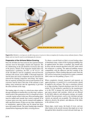 Carefully cut away the fabric.




                                                          Gently roll the fabric back as the cut is made.




Figure 3-16. Old fabric coverings are cut off in large pieces to preserve them as templates for locating various airframe features. Sharp
blades and care must be used to avoid damaging the structure.

Preparation of the Airframe Before Covering                           To obtain a smooth finish on fabric-covered leading edges
Once the old fabric has been removed, the exposed airframe            of aluminum wings, a sheet of felt or polyester padding may
structure must be thoroughly cleaned and inspected. The               be applied before the fabric is installed. This should only
IA collaborating on the job should be involved in this step           be done with the material specified in the STC under which
of the process. Details of the inspection should follow the           the technician is working. The approved padding ensures
manufacturer’s guidelines, the STC, or AC 43.13-1. All                compatibility with the adhesives and first coatings of the
of the old adhesive must be completely removed from the               covering process. When a leading edge pad is used, check the
airframe with solvent, such as MEK. A thorough inspection             STC process instructions for permission to make a cemented
must be done and various components may be selected to be             fabric seam over the padding. [Figure 3-17]
removed for cleaning, inspection, and testing. Any repairs
that are required, including the removal and treatment of all         When completely cleaned, inspected, and repaired, an
corrosion, must be done at this time. If the airframe is steel        approved primer, or varnish if it is a wood structure, should
tubing, many technicians take the opportunity to grit blast           be applied to the airframe. This step is sometimes referred
the entire airframe at this stage.                                    to as dope proofing. Exposed aluminum must first be acid
                                                                      etched. Use the product(s) specified by the manufacturer
The leading edge of a wing is a critical area where airflow           or in the STC to prepare the metal before priming. Two
diverges and begins its laminar flow over the wing’s surfaces,        part epoxy primers and varnishes, which are not affected
which results in the generation of lift. It is beneficial to have     by the fabric adhesive and subsequent coatings, are usually
a smooth, regular surface in this area. Plywood leading edges         specified. One part primers, such as zinc chromate and spar
must be sanded until smooth, bare wood is exposed. If oil             varnish, are typically not acceptable. The chemicals in the
or grease spots exist, they must be cleaned with naphtha or           adhesives dissolve the primers, and adhesion of the fabric
other specified cleaners. If there are any chips, indentations,       to the airframe is lost.
or irregularities, approved filler may be spread into these
areas and sanded smooth. The entire leading edge should be            Sharp edges, metal seams, the heads of rivets, and any
cleaned before beginning the fabric covering process.                 other feature on the aircraft structure that might cut or wear
                                                                      through the fabric should be covered with anti-chafe tape. As



3-14
 