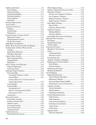 Stability and Control ......................................................2-9        Offset Flapping Hinge...............................................2-32
  Static Stability.............................................................2-9     Stability Augmentation Systems (SAS)....................2-32
  Dynamic Stability. ....................................................2-11
                         .                                                             Helicopter Vibration. ................................................2-32
                                                                                                                    .
  Longitudinal Stability. ..............................................2-11
                               .                                                         Extreme Low Frequency Vibration.......................2-32
  Directional Stability..................................................2-11            Low Frequency Vibration......................................2-32
  Lateral Stability.........................................................2-11         Medium Frequency Vibration...............................2-32
                                                                                                                                      .
  Dutch Roll.................................................................2-11        High Frequency Vibration.....................................2-32
Primary Flight Controls................................................2-12            Rotor Blade Tracking................................................2-32
Trim Controls................................................................2-12        Flag and Pole.........................................................2-32
Auxiliary Lift Devices..................................................2-13             Electronic Blade Tracker.......................................2-33
  Winglets....................................................................2-14
                                                                                       Tail Rotor Tracking...................................................2-34
  Canard Wings............................................................2-14
                                                                                         Marking Method....................................................2-34
  Wing Fences .............................................................2-14
                                                                                         Electronic Method.................................................2-34
Control Systems for Large Aircraft..............................2-14
                                                                                       Rotor Blade Preservation and Storage......................2-35
  Mechanical Control...................................................2-14
                                                                                     Helicopter Power Systems............................................2-35
  Hydromechanical Control.........................................2-15
                                                                                       Powerplant. ...............................................................2-35
                                                                                                     .
  Fly-By-Wire Control ................................................2-15
                                                                                       Reciprocating Engine................................................2-35
High-Speed Aerodynamics...........................................2-15
                                                                                       Turbine Engine..........................................................2-36
Rotary-Wing Aircraft Assembly and Rigging..............2-16
                                                                                     Transmission System....................................................2-36
Configurations of Rotary-Wing Aircraft. .....................2-18
                                                        .
                                                                                       Main Rotor Transmission..........................................2-36
  Autogyro...................................................................2-18
            .
                                                                                       Clutch........................................................................2-37
  Single Rotor Helicopter. ...........................................2-18
                                  .
                                                                                         Centrifugal Clutch.................................................2-37
  Dual Rotor Helicopter...............................................2-18
Types of Rotor Systems................................................2-18               Belt Drive Clutch...................................................2-37
  Fully Articulated Rotor.............................................2-18             Freewheeling Unit.....................................................2-38
  Semirigid Rotor.........................................................2-19         Airplane Assembly and Rigging...............................2-38
  Rigid Rotor................................................................2-19      Rebalancing of Control Surfaces..............................2-38
                                                                                                                                        .
Forces Acting on the Helicopter...................................2-19                   Static Balance........................................................2-38
  Torque Compensation...............................................2-19                 Dynamic Balance...................................................2-38
  Gyroscopic Forces.....................................................2-20           Rebalancing Procedures ...........................................2-39
Helicopter Flight Conditions .......................................2-22               Rebalancing Methods................................................2-40
  Hovering Flight.........................................................2-22       Aircraft Rigging............................................................2-41
    Translating Tendency or Drift...............................2-22                   Rigging Specifications..............................................2-41
                                                                                                                       .
    Ground Effect........................................................2-23            Type Certificate Data Sheet...................................2-41
    Coriolis Effect (Law of Conservation of                                              Maintenance Manual.............................................2-41
    Angular Momentum) ............................................2-23                   Structural Repair Manual (SRM)..........................2-41
                                                                                                                                           .
  Vertical Flight...........................................................2-24         Manufacturer’s Service Information.....................2-41
                                                                                                                                                .
  Forward Flight...........................................................2-24        Airplane Assembly ...................................................2-41
    Translational Lift...................................................2-24            Aileron Installation ...............................................2-41
    Effective Translational Lift (ETL)........................2-25
                                                      .                                  Flap Installation.....................................................2-41
    Dissymmetry of Lift..............................................2-26                Empennage Installation.........................................2-41
  Autorotation..............................................................2-28       Control Operating Systems.......................................2-41
Rotorcraft Controls.......................................................2-29           Cable Systems. ......................................................2-41
                                                                                                              .
  Swash Plate Assembly..............................................2-29                 Cable Inspection....................................................2-44
  Collective Pitch Control............................................2-29               Cable System Installation......................................2-44
  Throttle Control.........................................................2-30          Push Rods (Control Rods).....................................2-47
  Governor/Correlator .................................................2-30              Torque Tubes.........................................................2-48
  Cyclic Pitch Control..................................................2-30             Cable Drums..........................................................2-48
  Antitorque Pedals......................................................2-31          Rigging Checks.........................................................2-48
Stabilizer Systems.........................................................2-31          Structural Alignment.............................................2-48
  Bell Stabilizer Bar System........................................2-31

xiv
 