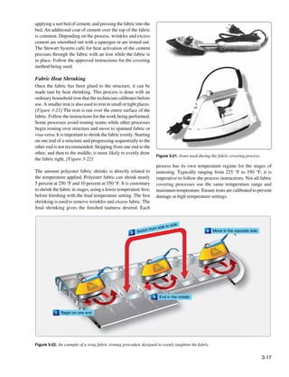 applying a wet bed of cement, and pressing the fabric into the
bed. An additional coat of cement over the top of the fabric
is common. Depending on the process, wrinkles and excess
cement are smoothed out with a squeegee or are ironed out.
The Stewart System calls for heat activation of the cement
precoats through the fabric with an iron while the fabric is
in place. Follow the approved instructions for the covering
method being used.

Fabric Heat Shrinking
Once the fabric has been glued to the structure, it can be
made taut by heat shrinking. This process is done with an
ordinary household iron that the technician calibrates before
use. A smaller iron is also used to iron in small or tight places.
[Figure 3-21] The iron is run over the entire surface of the
fabric. Follow the instructions for the work being performed.
Some processes avoid ironing seams while other processes
begin ironing over structure and move to spanned fabric or
visa-versa. It is important to shrink the fabric evenly. Starting
on one end of a structure and progressing sequentially to the
other end is not recommended. Skipping from one end to the
other, and then to the middle, is more likely to evenly draw
                                                                         Figure 3-21. Irons used during the fabric covering process.
the fabric tight. [Figure 3-22]
                                                                         process has its own temperature regime for the stages of
The amount polyester fabric shrinks is directly related to               tautening. Typically ranging from 225 °F to 350 °F, it is
the temperature applied. Polyester fabric can shrink nearly              imperative to follow the process instructions. Not all fabric
5 percent at 250 °F and 10 percent at 350 °F. It is customary            covering processes use the same temperature range and
to shrink the fabric in stages, using a lower temperature first,         maximum temperature. Ensure irons are calibrated to prevent
before finishing with the final temperature setting. The first           damage at high temperature settings.
shrinking is used to remove wrinkles and excess fabric. The
final shrinking gives the finished tautness desired. Each


                                                                                   side
                                                                 from    side to
                                                      3   Switch                                     2   Move to the opposite side




                                                                     4    End in the middle



           1   Begin on one end




Figure 3-22. An example of a wing fabric ironing procedure designed to evenly taughten the fabric.


                                                                                                                                       3-17
 