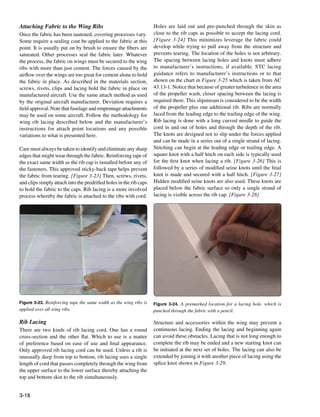 Attaching Fabric to the Wing Ribs                                   Holes are laid out and pre-punched through the skin as
Once the fabric has been tautened, covering processes vary.         close to the rib caps as possible to accept the lacing cord.
Some require a sealing coat be applied to the fabric at this        [Figure 3-24] This minimizes leverage the fabric could
point. It is usually put on by brush to ensure the fibers are       develop while trying to pull away from the structure and
saturated. Other processes seal the fabric later. Whatever          prevents tearing. The location of the holes is not arbitrary.
the process, the fabric on wings must be secured to the wing        The spacing between lacing holes and knots must adhere
ribs with more than just cement. The forces caused by the           to manufacturer’s instructions, if available. STC lacing
airflow over the wings are too great for cement alone to hold       guidance refers to manufacturer’s instructions or to that
the fabric in place. As described in the materials section,         shown on the chart in Figure 3-25 which is taken from AC
screws, rivets, clips and lacing hold the fabric in place on        43.13-1. Notice that because of greater turbulence in the area
manufactured aircraft. Use the same attach method as used           of the propeller wash, closer spacing between the lacing is
by the original aircraft manufacturer. Deviation requires a         required there. This slipstream is considered to be the width
field approval. Note that fuselage and empennage attachments        of the propeller plus one additional rib. Ribs are normally
may be used on some aircraft. Follow the methodology for            laced from the leading edge to the trailing edge of the wing.
wing rib lacing described below and the manufacturer’s              Rib lacing is done with a long curved needle to guide the
instructions for attach point locations and any possible            cord in and out of holes and through the depth of the rib.
variations to what is presented here.                               The knots are designed not to slip under the forces applied
                                                                    and can be made in a series out of a single strand of lacing.
Care must always be taken to identify and eliminate any sharp       Stitching can begin at the leading edge or trailing edge. A
edges that might wear through the fabric. Reinforcing tape of       square knot with a half hitch on each side is typically used
the exact same width as the rib cap is installed before any of      for the first knot when lacing a rib. [Figure 3-26] This is
the fasteners. This approved sticky-back tape helps prevent         followed by a series of modified seine knots until the final
the fabric from tearing. [Figure 3-23] Then, screws, rivets,        knot is made and secured with a half hitch. [Figure 3-27]
and clips simply attach into the predrilled holes in the rib caps   Hidden modified seine knots are also used. These knots are
to hold the fabric to the caps. Rib lacing is a more involved       placed below the fabric surface so only a single strand of
process whereby the fabric is attached to the ribs with cord.       lacing is visible across the rib cap. [Figure 3-28]




Figure 3-23. Reinforcing tape the same width as the wing ribs is    Figure 3-24. A premarked location for a lacing hole, which is
applied over all wing ribs.                                         punched through the fabric with a pencil.

Rib Lacing                                                          Structure and accessories within the wing may prevent a
There are two kinds of rib lacing cord. One has a round             continuous lacing. Ending the lacing and beginning again
cross-section and the other flat. Which to use is a matter          can avoid these obstacles. Lacing that is not long enough to
of preference based on ease of use and final appearance.            complete the rib may be ended and a new starting knot can
Only approved rib lacing cord can be used. Unless a rib is          be initiated at the next set of holes. The lacing can also be
unusually deep from top to bottom, rib lacing uses a single         extended by joining it with another piece of lacing using the
length of cord that passes completely through the wing from         splice knot shown in Figure 3-29.
the upper surface to the lower surface thereby attaching the
top and bottom skin to the rib simultaneously.


3-18
 