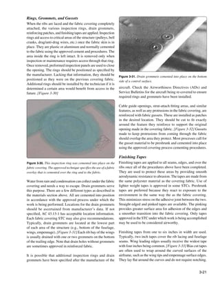 Rings, Grommets, and Gussets
When the ribs are laced and the fabric covering completely
attached, the various inspection rings, drain grommets,
reinforcing patches, and finishing tapes are applied. Inspection
rings aid access to critical areas of the structure (pulleys, bell
cranks, drag/anti-drag wires, etc.) once the fabric skin is in
place. They are plastic or aluminum and normally cemented
to the fabric using the approved cement and procedures. The
area inside the ring is left intact. It is removed only when
inspection or maintenance requires access through that ring.
Once removed, preformed inspection panels are used to close
the opening. The rings should be positioned as specified by
the manufacturer. Lacking that information, they should be              Figure 3-31. Drain grommets cemented into place on the bottom
positioned as they were on the previous covering fabric.                side of a control surface.
Additional rings should be installed by the technician if it is
determined a certain area would benefit from access in the              aircraft. Check the Airworthiness Directives (ADs) and
future. [Figure 3-30]                                                   Service Bulletins for the aircraft being re-covered to ensure
                                                                        required rings and grommets have been installed.

                                                                        Cable guide openings, strut-attach fitting areas, and similar
                                                                        features, as well as any protrusions in the fabric covering, are
                                                                        reinforced with fabric gussets. These are installed as patches
                                                                        in the desired location. They should be cut to fit exactly
                                                                        around the feature they reinforce to support the original
                                                                        opening made in the covering fabric. [Figure 3-32] Gussets
                                                                        made to keep protrusions from coming through the fabric
                                                                        should overlap the area they protect. Most processes call for
                                                                        the gusset material to be preshrunk and cemented into place
                                                                        using the approved covering process cementing procedures.

                                                                        Finishing Tapes
Figure 3-30. This inspection ring was cemented into place on the        Finishing tapes are applied to all seams, edges, and over the
fabric covering. The approved technique specifies the use of a fabric   ribs once all of the procedures above have been completed.
overlay that is cemented over the ring and to the fabric.               They are used to protect these areas by providing smooth
                                                                        aerodynamic resistance to abrasion. The tapes are made from
Water from rain and condensation can collect under the fabric           the same polyester material as the covering fabric. Use of
covering and needs a way to escape. Drain grommets serve                lighter weight tapes is approved in some STCs. Preshrunk
this purpose. There are a few different types as described in           tapes are preferred because they react to exposure to the
the materials section above. All are cemented into position             environment in the same way the as the fabric covering.
in accordance with the approved process under which the                 This minimizes stress on the adhesive joint between the two.
work is being performed. Locations for the drain grommets               Straight edged and pinked tapes are available. The pinking
should be ascertained from manufacturer’s data. If not                  provides greater surface area for adhesion of the edges and
specified, AC 43.13-1 has acceptable location information.              a smoother transition into the fabric covering. Only tapes
Each fabric covering STC may also give recommendations.                 approved in the STC under which work is being accomplished
Typically, drain grommets are located at the lowest part                may be used to be considered airworthy.
of each area of the structure (e.g., bottom of the fuselage,
wings, empennage). [Figure 3-31] Each rib bay of the wings              Finishing tapes from one to six inches in width are used.
is usually drained with one or two grommets on the bottom               Typically, two inch tapes cover the rib lacing and fuselage
of the trailing edge. Note that drain holes without grommets            seams. Wing leading edges usually receive the widest tape
are sometimes approved in reinforced fabric.                            with four inches being common. [Figure 3-33] Bias cut tapes
                                                                        are often used to wrap around the curved surfaces of the
It is possible that additional inspection rings and drain               airframe, such as the wing tips and empennage surface edges.
grommets have been specified after the manufacture of the               They lay flat around the curves and do not require notching.


                                                                                                                                  3-21
 