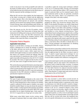 works in one process may not be acceptable and could ruin         is possible to apply the sewing repair techniques outlined
the finish of another process. STCs are issued on the basis       in AC 43.13-1 to polyester fabric, but they were developed
of the holder having successfully proven the effectiveness of     primarily for cotton and linen fabrics. STC instructions for
both the materials and the techniques involved.                   repairs to polyester fabric are for cemented repairs which
                                                                  most technicians prefer as they are generally considered
When the fill coats have been applied, the final appearance       easier than sewn repairs. There is no compromise to the
of the fabric covering job is crafted with the application        strength of the fabric with either method.
of various topcoats. Due to the chemical nature of the fill
coating upon which topcoats are sprayed, only specified           Patching or replacing a section of the covering requires
materials can be used for top coating to ensure compatibility.    prepping the fabric area around the damage where new
Colored butyrate dope and polyurethane paint finishes are         fabric is to be attached. Procedures vary widely. Dope-based
most common. They are sprayed on according to instructions.       covering systems tend toward stripping off all coatings to
                                                                  cement raw fabric to raw fabric when patching or seaming
Once the topcoats are dry, the trim (N numbers, stripes,          in a new panel. From this point, the coatings are reapplied
etc.) can be added. Strict observation of drying times and        and finished as in the original covering process. Some
instructions for buffing and waxing are critical to the quality   polyurethane-based coating processes require only a scuffing
of the final finish. Also, note that STC instructions may         of the topcoat with sandpaper before adhering small patches
include insight on finishing the nonfabric portions of the        that are then refinished. [Figure 3-35] Still, other processes
airframe to best match the fabric covering finish.                may remove the topcoats and cement a patch into the sealer
                                                                  or UV blocking coating. In some repair processes, preshrunk
Polyester Fabric Repairs                                          fabric is used and in others, the fabric is shrunk after it is in
Applicable Instructions                                           place. Varying techniques and temperatures for shrinking
Repairs to aircraft fabric coverings are inevitable. Always       and gluing the fabric into a repair also exist.
inspect a damaged area to ensure the damage is confined
to the fabric and does not involve the structure below. A         These deviations in procedures underscore the critical nature
technician who needs to make a fabric repair must first           of identifying and strictly adhering to the correct instructions
identify which approved data was used to install the covering     from the approved data for the fabric covering in need of
that needs to be repaired. Consult the logbook where an           repair. A patch or panel replacement technique for one
entry and reference to manufacturer data, an STC, or a field      covering system could easily create an unairworthy repair
approval possibly utilizing practices from AC 43.13-1 should      if used on fabric installed with a different covering process.
be recorded. The source of approved data for the covering
job is the same source of approved data used for a repair.        Large section panel repairs use the same proprietary adhesives
                                                                  and techniques and are only found in the instructions for
This section discusses general information concerning repairs     the process used to install the fabric covering. A common
to polyester fabric. Thorough instructions for repairs made to    technique for replacing any large damaged area is to replace
cotton covered aircraft can be found in AC 43.13-1. It is the     all of the fabric between two adjacent structural members
responsibility of the holder of an STC to provide maintenance     (e.g., two ribs, two longerons, between the forward and rear
instructions for the STC alteration in addition to materials      spars). Note that this is a major repair and carries with it the
specifications required to do the job.                            requirement to file an FAA Form 337.

Repair Considerations                                             Cotton-Covered Aircraft
The type of repair performed depends on the extent of the         You may encounter a cotton fabric-covered aircraft. In
damage and the process under which the fabric was installed.      addition to other airworthiness criterion, the condition of the
The size of the damaged area is often a reference for whether     fabric under the finished surface is paramount as the cotton
a patch is sufficient to do the repair or whether a new panel     can deteriorate even while the aircraft is stored in a hanger.
should be installed. Repair size may also dictate the amount of   Inspection, in accordance with the manufacturer maintenance
fabric-to-fabric overlap required when patching and whether       manual or AC 43.13-1, should be diligent. If the cotton
finishing tapes are required over the patch. Many STC repair      covering is found to be airworthy, repairs to the fabric can
procedures do not require finishing tapes. Some repairs in        be made under those specifications. This includes sewn-in
AC 43.13-1 require the use of tape up to six inches wide.         and doped-in patches, as well as sewn-in and doped-in panel
                                                                  repairs. Due to the very limited number of airworthy aircraft
While many cotton fabric repairs involve sewing, nearly           that may still be covered with cotton, this handbook does
all repairs of polyester fabric are made without sewing. It       not cover specific information on re-covering with cotton or


                                                                                                                             3-23
 