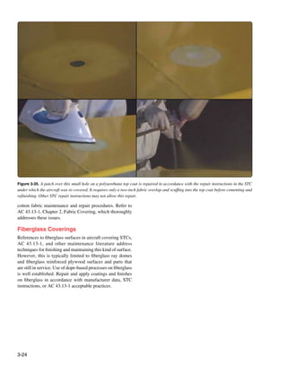Figure 3-35. A patch over this small hole on a polyurethane top coat is repaired in accordance with the repair instructions in the STC
under which the aircraft was re-covered. It requires only a two-inch fabric overlap and scuffing into the top coat before cementing and
refinishing. Other STC repair instructions may not allow this repair.

cotton fabric maintenance and repair procedures. Refer to
AC 43.13-1, Chapter 2, Fabric Covering, which thoroughly
addresses these issues.

Fiberglass Coverings
References to fiberglass surfaces in aircraft covering STCs,
AC 43.13-1, and other maintenance literature address
techniques for finishing and maintaining this kind of surface.
However, this is typically limited to fiberglass ray domes
and fiberglass reinforced plywood surfaces and parts that
are still in service. Use of dope-based processes on fiberglass
is well established. Repair and apply coatings and finishes
on fiberglass in accordance with manufacturer data, STC
instructions, or AC 43.13-1 acceptable practices.




3-24
 