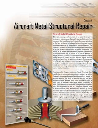 Chapter 4

Aircraft Metal Structural Repair
                Aircraft Metal Structural Repair
                The satisfactory performance of an aircraft requires
                continuous maintenance of aircraft structural integrity. It is
                important that metal structural repairs be made according
                to the best available techniques because improper repair
                techniques can pose an immediate or potential danger. The
                reliability of an aircraft depends on the quality of the design,
                as well as the workmanship used in making the repairs. The
                design of an aircraft metal structural repair is complicated
                by the requirement that an aircraft be as light as possible. If
                weight were not a critical factor, repairs could be made with
                a large margin of safety. In actual practice, repairs must be
                strong enough to carry all of the loads with the required factor
                of safety, but they must not have too much extra strength. For
                example, a joint that is too weak cannot be tolerated, but a
                joint that is too strong can create stress risers that may cause
                cracks in other locations.

                As discussed in Chapter 3, Aircraft Fabric Covering, sheet
                metal aircraft construction dominates modern aviation.
                Generally, sheet metal made of aluminum alloys is used in
                airframe sections that serve as both the structure and outer
                aircraft covering, with the metal parts joined with rivets or
                other types of fasteners. Sheet metal is used extensively in
                many types of aircraft from airliners to single engine airplanes,
                but it may also appear as part of a composite airplane, such
                as in an instrument panel. Sheet metal is obtained by rolling
                metal into flat sheets of various thicknesses ranging from thin
                (leaf) to plate (pieces thicker than 6 mm or 0.25 inch). The
                thickness of sheet metal, called gauge, ranges from 8 to 30
                with the higher gauge denoting thinner metal. Sheet metal
                can be cut and bent into a variety of shapes.




                                                                             4-1
 