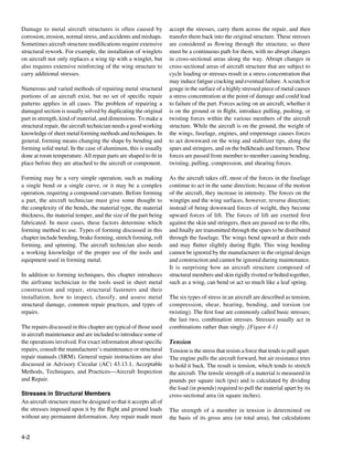 Damage to metal aircraft structures is often caused by             accept the stresses, carry them across the repair, and then
corrosion, erosion, normal stress, and accidents and mishaps.      transfer them back into the original structure. These stresses
Sometimes aircraft structure modifications require extensive       are considered as flowing through the structure, so there
structural rework. For example, the installation of winglets       must be a continuous path for them, with no abrupt changes
on aircraft not only replaces a wing tip with a winglet, but       in cross-sectional areas along the way. Abrupt changes in
also requires extensive reinforcing of the wing structure to       cross-sectional areas of aircraft structure that are subject to
carry additional stresses.                                         cycle loading or stresses result in a stress concentration that
                                                                   may induce fatigue cracking and eventual failure. A scratch or
Numerous and varied methods of repairing metal structural          gouge in the surface of a highly stressed piece of metal causes
portions of an aircraft exist, but no set of specific repair       a stress concentration at the point of damage and could lead
patterns applies in all cases. The problem of repairing a          to failure of the part. Forces acting on an aircraft, whether it
damaged section is usually solved by duplicating the original      is on the ground or in flight, introduce pulling, pushing, or
part in strength, kind of material, and dimensions. To make a      twisting forces within the various members of the aircraft
structural repair, the aircraft technician needs a good working    structure. While the aircraft is on the ground, the weight of
knowledge of sheet metal forming methods and techniques. In        the wings, fuselage, engines, and empennage causes forces
general, forming means changing the shape by bending and           to act downward on the wing and stabilizer tips, along the
forming solid metal. In the case of aluminum, this is usually      spars and stringers, and on the bulkheads and formers. These
done at room temperature. All repair parts are shaped to fit in    forces are passed from member to member causing bending,
place before they are attached to the aircraft or component.       twisting, pulling, compression, and shearing forces.

Forming may be a very simple operation, such as making             As the aircraft takes off, most of the forces in the fuselage
a single bend or a single curve, or it may be a complex            continue to act in the same direction; because of the motion
operation, requiring a compound curvature. Before forming          of the aircraft, they increase in intensity. The forces on the
a part, the aircraft technician must give some thought to          wingtips and the wing surfaces, however, reverse direction;
the complexity of the bends, the material type, the material       instead of being downward forces of weight, they become
thickness, the material temper, and the size of the part being     upward forces of lift. The forces of lift are exerted first
fabricated. In most cases, these factors determine which           against the skin and stringers, then are passed on to the ribs,
forming method to use. Types of forming discussed in this          and finally are transmitted through the spars to be distributed
chapter include bending, brake forming, stretch forming, roll      through the fuselage. The wings bend upward at their ends
forming, and spinning. The aircraft technician also needs          and may flutter slightly during flight. This wing bending
a working knowledge of the proper use of the tools and             cannot be ignored by the manufacturer in the original design
equipment used in forming metal.                                   and construction and cannot be ignored during maintenance.
                                                                   It is surprising how an aircraft structure composed of
In addition to forming techniques, this chapter introduces         structural members and skin rigidly riveted or bolted together,
the airframe technician to the tools used in sheet metal           such as a wing, can bend or act so much like a leaf spring.
construction and repair, structural fasteners and their
installation, how to inspect, classify, and assess metal           The six types of stress in an aircraft are described as tension,
structural damage, common repair practices, and types of           compression, shear, bearing, bending, and torsion (or
repairs.                                                           twisting). The first four are commonly called basic stresses;
                                                                   the last two, combination stresses. Stresses usually act in
The repairs discussed in this chapter are typical of those used    combinations rather than singly. [Figure 4-1]
in aircraft maintenance and are included to introduce some of
the operations involved. For exact information about specific      Tension
repairs, consult the manufacturer’s maintenance or structural      Tension is the stress that resists a force that tends to pull apart.
repair manuals (SRM). General repair instructions are also         The engine pulls the aircraft forward, but air resistance tries
discussed in Advisory Circular (AC) 43.13.1, Acceptable            to hold it back. The result is tension, which tends to stretch
Methods, Techniques, and Practices—Aircraft Inspection             the aircraft. The tensile strength of a material is measured in
and Repair.                                                        pounds per square inch (psi) and is calculated by dividing
                                                                   the load (in pounds) required to pull the material apart by its
Stresses in Structural Members                                     cross-sectional area (in square inches).
An aircraft structure must be designed so that it accepts all of
the stresses imposed upon it by the flight and ground loads        The strength of a member in tension is determined on
without any permanent deformation. Any repair made must            the basis of its gross area (or total area), but calculations


4-2
 