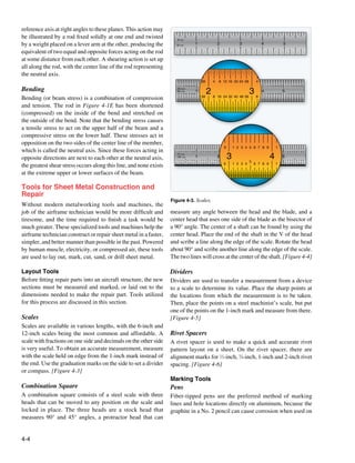 reference axis at right angles to these planes. This action may
be illustrated by a rod fixed solidly at one end and twisted           8 THS
by a weight placed on a lever arm at the other, producing the         16 THS                  1                           2              3               4                        5

equivalent of two equal and opposite forces acting on the rod
at some distance from each other. A shearing action is set up
all along the rod, with the center line of the rod representing
the neutral axis.
                                                                                                    28             4      8 12 16 20 24 28           4
                                                                       4 8 12 16 20 24 28                                                                    4 8 12 16 20 24 28       4 8 12 16 20 24 28

Bending                                                                32 MOS
                                                                       64 THS
                                                                       8 16 24 32 40 48 56
                                                                                              1          2                                      3        4 8 16 24 32 40 48 56 5 8 16 24 32 40 48 56
Bending (or beam stress) is a combination of compression                                            56             8 16 24 32 40 48 56               8

and tension. The rod in Figure 4-1E has been shortened
(compressed) on the inside of the bend and stretched on
the outside of the bend. Note that the bending stress causes
a tensile stress to act on the upper half of the beam and a
compressive stress on the lower half. These stresses act in
opposition on the two sides of the center line of the member,
                                                                                                                              9       1 2 3 4 5 6 7 8 9                 1
which is called the neutral axis. Since these forces acting in        1 2 3 4 5 6 7 8 9           1 2 3 4 5 6 7 8 9                                                                   1 2 3 4 5 6 7 8 9



opposite directions are next to each other at the neutral axis,
                                                                      10 THS
                                                                      100 THS
                                                                      1 2 3 4
                                                                                5
                                                                                    6 7 8 9
                                                                                              1
                                                                                                  1 2 3 4
                                                                                                            5
                                                                                                                6 7 8 9
                                                                                                                          2       3             5
                                                                                                                                                                  4               5
                                                                                                                                                                                      1 2 3 4
                                                                                                                                                                                                5
                                                                                                                                                                                                    6 7 8 9

                                                                                                                              9       1 2 3 4       6 7 8 9             1
the greatest shear stress occurs along this line, and none exists
at the extreme upper or lower surfaces of the beam.

Tools for Sheet Metal Construction and
Repair
                                                                    Figure 4-3. Scales.
Without modern metalworking tools and machines, the
job of the airframe technician would be more difficult and          measure any angle between the head and the blade, and a
tiresome, and the time required to finish a task would be           center head that uses one side of the blade as the bisector of
much greater. These specialized tools and machines help the         a 90° angle. The center of a shaft can be found by using the
airframe technician construct or repair sheet metal in a faster,    center head. Place the end of the shaft in the V of the head
simpler, and better manner than possible in the past. Powered       and scribe a line along the edge of the scale. Rotate the head
by human muscle, electricity, or compressed air, these tools        about 90° and scribe another line along the edge of the scale.
are used to lay out, mark, cut, sand, or drill sheet metal.         The two lines will cross at the center of the shaft. [Figure 4-4]

Layout Tools                                                        Dividers
Before fitting repair parts into an aircraft structure, the new     Dividers are used to transfer a measurement from a device
sections must be measured and marked, or laid out to the            to a scale to determine its value. Place the sharp points at
dimensions needed to make the repair part. Tools utilized           the locations from which the measurement is to be taken.
for this process are discussed in this section.                     Then, place the points on a steel machinist’s scale, but put
                                                                    one of the points on the 1-inch mark and measure from there.
Scales                                                              [Figure 4-5]
Scales are available in various lengths, with the 6-inch and
12-inch scales being the most common and affordable. A              Rivet Spacers
scale with fractions on one side and decimals on the other side     A rivet spacer is used to make a quick and accurate rivet
is very useful. To obtain an accurate measurement, measure          pattern layout on a sheet. On the rivet spacer, there are
with the scale held on edge from the 1-inch mark instead of         alignment marks for 1⁄2-inch, 3⁄4-inch, 1-inch and 2-inch rivet
the end. Use the graduation marks on the side to set a divider      spacing. [Figure 4-6]
or compass. [Figure 4-3]
                                                                    Marking Tools
Combination Square                                                  Pens
A combination square consists of a steel scale with three           Fiber-tipped pens are the preferred method of marking
heads that can be moved to any position on the scale and            lines and hole locations directly on aluminum, because the
locked in place. The three heads are a stock head that              graphite in a No. 2 pencil can cause corrosion when used on
measures 90° and 45° angles, a protractor head that can


4-4
 
