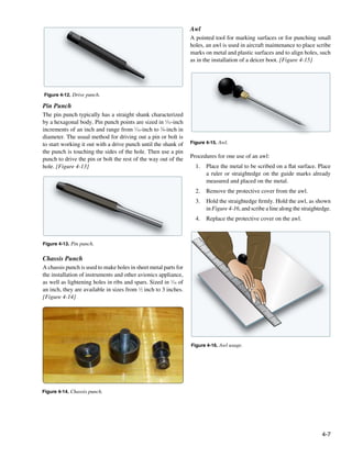 Awl
                                                                  A pointed tool for marking surfaces or for punching small
                                                                  holes, an awl is used in aircraft maintenance to place scribe
                                                                  marks on metal and plastic surfaces and to align holes, such
                                                                  as in the installation of a deicer boot. [Figure 4-15]




Figure 4-12. Drive punch.

Pin Punch
The pin punch typically has a straight shank characterized
by a hexagonal body. Pin punch points are sized in 1⁄32-inch
increments of an inch and range from 1⁄16-inch to 3⁄8-inch in
diameter. The usual method for driving out a pin or bolt is
to start working it out with a drive punch until the shank of     Figure 4-15. Awl.
the punch is touching the sides of the hole. Then use a pin
punch to drive the pin or bolt the rest of the way out of the     Procedures for one use of an awl:
hole. [Figure 4-13]                                                 1.	 Place the metal to be scribed on a flat surface. Place
                                                                        a ruler or straightedge on the guide marks already
                                                                        measured and placed on the metal.
                                                                    2.	 Remove the protective cover from the awl.
                                                                    3.	 Hold the straightedge firmly. Hold the awl, as shown
                                                                        in Figure 4-16, and scribe a line along the straightedge.
                                                                    4.	 Replace the protective cover on the awl.



Figure 4-13. Pin punch.
                                                                      1



                                                                          2




Chassis Punch
                                                                              3




A chassis punch is used to make holes in sheet metal parts for
                                                                                  4




the installation of instruments and other avionics appliance,
                                                                                      5



                                                                                          6




as well as lightening holes in ribs and spars. Sized in 1⁄16 of
                                                                                              7




an inch, they are available in sizes from 1⁄2 inch to 3 inches.
                                                                                                  8




[Figure 4-14]
                                                                                                      9


                                                                                                          10



                                                                                                               11



                                                                                                                    12




                                                                  Figure 4-16. Awl usage.




Figure 4-14. Chassis punch.




                                                                                                                             4-7
 