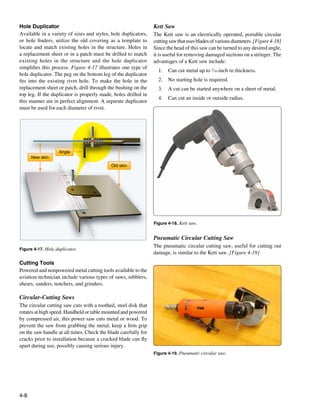 Hole Duplicator                                                 Kett Saw
Available in a variety of sizes and styles, hole duplicators,   The Kett saw is an electrically operated, portable circular
or hole finders, utilize the old covering as a template to      cutting saw that uses blades of various diameters. [Figure 4-18]
locate and match existing holes in the structure. Holes in      Since the head of this saw can be turned to any desired angle,
a replacement sheet or in a patch must be drilled to match      it is useful for removing damaged sections on a stringer. The
existing holes in the structure and the hole duplicator         advantages of a Kett saw include:
simplifies this process. Figure 4-17 illustrates one type of
                                                                  1.	 Can cut metal up to 3⁄16-inch in thickness.
hole duplicator. The peg on the bottom leg of the duplicator
fits into the existing rivet hole. To make the hole in the        2.	 No starting hole is required.
replacement sheet or patch, drill through the bushing on the      3.	 A cut can be started anywhere on a sheet of metal.
top leg. If the duplicator is properly made, holes drilled in
                                                                  4.	 Can cut an inside or outside radius.
this manner are in perfect alignment. A separate duplicator
must be used for each diameter of rivet.




                   Angle
      New skin
                                           Old skin




                                                                Figure 4-18. Kett saw.


                                                                Pneumatic Circular Cutting Saw
                                                                The pneumatic circular cutting saw, useful for cutting out
Figure 4-17. Hole duplicator.
                                                                damage, is similar to the Kett saw. [Figure 4-19]
Cutting Tools
Powered and nonpowered metal cutting tools available to the
aviation technician include various types of saws, nibblers,
shears, sanders, notchers, and grinders.

Circular-Cutting Saws
The circular cutting saw cuts with a toothed, steel disk that
rotates at high speed. Handheld or table mounted and powered
by compressed air, this power saw cuts metal or wood. To
prevent the saw from grabbing the metal, keep a firm grip
on the saw handle at all times. Check the blade carefully for
cracks prior to installation because a cracked blade can fly
apart during use, possibly causing serious injury.
                                                                Figure 4-19. Pneumatic circular saw.




4-8
 