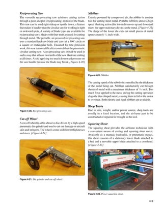 Reciprocating Saw                                                  Nibblers
The versatile reciprocating saw achieves cutting action            Usually powered by compressed air, the nibbler is another
through a push and pull (reciprocating) motion of the blade.       tool for cutting sheet metal. Portable nibblers utilize a high
This saw can be used right sideup or upside down, a feature        speed blanking action (the lower die moves up and down and
that makes it handier than the circular saw for working in tight   meets the upper stationary die) to cut the metal. [Figure 4-22]
or awkward spots. A variety of blade types are available for       The shape of the lower die cuts out small pieces of metal
reciprocating saws; blades with finer teeth are used for cutting   approximately 1⁄16 inch wide.
through metal. The portable, air-powered reciprocating saw
uses a standard hacksaw blade and can cut a 360° circle or
a square or rectangular hole. Unsuited for fine precision
work, this saw is more difficult to control than the pneumatic
circular cutting saw. A reciprocating saw should be used in
such a way that at least two teeth of the saw blade are cutting
at all times. Avoid applying too much downward pressure on
the saw handle because the blade may break. [Figure 4-20]



                                                                   Figure 4-22. Nibbler.


                                                                   The cutting speed of the nibbler is controlled by the thickness
                                                                   of the metal being cut. Nibblers satisfactorily cut through
                                                                   sheets of metal with a maximum thickness of 1⁄16 inch. Too
                                                                   much force applied to the metal during the cutting operation
                                                                   clogs the dies (shaped metal), causing them to fail or the motor
                                                                   to overheat. Both electric and hand nibblers are available.

                                                                   Shop Tools
Figure 4-20. Reciprocating saw.                                    Due to size, weight, and/or power source, shop tools are
                                                                   usually in a fixed location, and the airframe part to be
                                                                   constructed or repaired is brought to the tool.
Cut-off Wheel
A cut-off wheel is a thin abrasive disc driven by a high-speed     Squaring Shear
pneumatic die-grinder and used to cut out damage on aircraft
                                                                   The squaring shear provides the airframe technician with
skin and stringers. The wheels come in different thicknesses
                                                                   a convenient means of cutting and squaring sheet metal.
and sizes. [Figure 4-21]
                                                                   Available as a manual, hydraulic, or pneumatic model,
                                                                   this shear consists of a stationary lower blade attached to
                                                                   a bed and a movable upper blade attached to a crosshead.
                                                                   [Figure 4-23]




Figure 4-21. Die grinder and cut-off wheel.




                                                                   Figure 4-23. Power squaring shear.


                                                                                                                               4-9
 