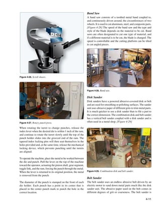 Band Saw
                                                                 A band saw consists of a toothed metal band coupled to,
                                                                 and continuously driven around, the circumferences of two
                                                                 wheels. It is used to cut aluminum, steel, and composite parts.
                                                                 [Figure 4-28] The speed of the band saw and the type and
                                                                 style of the blade depends on the material to be cut. Band
                                                                 saws are often designated to cut one type of material, and
                                                                 if a different material is to be cut, the blade is changed. The
                                                                 speed is controllable and the cutting platform can be tilted
                                                                 to cut angled pieces.




Figure 4-26. Scroll shears.




                                                                 Figure 4-28. Band saw.


                                                                 Disk Sander
                                                                 Disk sanders have a powered abrasive-covered disk or belt
                                                                 and are used for smoothing or polishing surfaces. The sander
                                                                 unit uses abrasive paper of different grits to trim metal parts.
                                                                 It is much quicker to use a disk sander than to file a part to
                                                                 the correct dimension. The combination disk and belt sander
                                                                 has a vertical belt sander coupled with a disk sander and is
Figure 4-27. Rotary punch press.                                 often used in a metal shop. [Figure 4-29]

When rotating the turret to change punches, release the
index lever when the desired die is within 1 inch of the ram,
and continue to rotate the turret slowly until the top of the
punch holder slides into the grooved end of the ram. The
tapered index locking pins will then seat themselves in the
holes provided and, at the same time, release the mechanical
locking device, which prevents punching until the turrets
are aligned.

To operate the machine, place the metal to be worked between
the die and punch. Pull the lever on the top of the machine
toward the operator, actuating the pinion shaft, gear segment,
toggle link, and the ram, forcing the punch through the metal.
When the lever is returned to its original position, the metal   Figure 4-29. Combination disk and belt sander.

is removed from the punch.
                                                                 Belt Sander
The diameter of the punch is stamped on the front of each        The belt sander uses an endless abrasive belt driven by an
die holder. Each punch has a point in its center that is         electric motor to sand down metal parts much like the disk
placed in the center punch mark to punch the hole in the         sander unit. The abrasive paper used on the belt comes in
correct location.                                                different degrees of grit or coarseness. The belt sander is

                                                                                                                           4-11
 