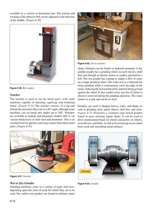 available as a vertical or horizontal unit. The tension and
tracking of the abrasive belt can be adjusted so the belt runs
in the middle. [Figure 4-30]




                                                                 Figure 4-32. Power notcher.

                                                                 shops. Grinders can be bench or pedestal mounted. A dry
                                                                 grinder usually has a grinding wheel on each end of a shaft
                                                                 that runs through an electric motor or a pulley operated by a
                                                                 belt. The wet grinder has a pump to supply a flow of water
                                                                 on a single grinding wheel. The water acts as a lubricant for
                                                                 faster grinding while it continuously cools the edge of the
Figure 4-30. Belt sander.                                        metal, reducing the heat produced by material being ground
                                                                 against the wheel. It also washes away any bits of metal or
Notcher                                                          abrasive removed during the grinding operation. The water
The notcher is used to cut out metal parts, with some            returns to a tank and can be re-used.
machines capable of shearing, squaring, and trimming
metal. [Figure 4-31] The notcher consists of a top and           Grinders are used to sharpen knives, tools, and blades as
bottom die and most often cuts at a 90° angle, although some     well as grinding steel, metal objects, drill bits, and tools.
machines can cut metal into angles up to 180°. Notchers          Figure 4-33 illustrates a common type bench grinder
are available in manual and pneumatic models able to cut         found in most airframe repair shops. It can be used to
various thicknesses of mild steel and aluminum. This is an       dress mushroomed heads on chisels and points on chisels,
excellent tool for quickly removing corners from sheet metal     screwdrivers, and drills, as well as for removing excess metal
parts. [Figure 4-32]                                             from work and smoothing metal surfaces.




                                                                    Tool rest

Figure 4-31. Notcher.


Wet or Dry Grinder                                               Figure 4-33. Grinder.
Grinding machines come in a variety of types and sizes,
depending upon the class of work for which they are to be
used. Dry and/or wet grinders are found in airframe repair

4-12
 