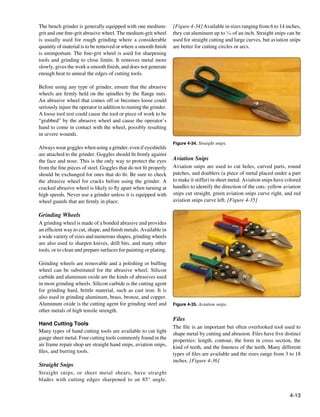 The bench grinder is generally equipped with one medium-            [Figure 4-34] Available in sizes ranging from 6 to 14 inches,
grit and one fine-grit abrasive wheel. The medium-grit wheel        they cut aluminum up to 1⁄16 of an inch. Straight snips can be
is usually used for rough grinding where a considerable             used for straight cutting and large curves, but aviation snips
quantity of material is to be removed or where a smooth finish      are better for cutting circles or arcs.
is unimportant. The fine-grit wheel is used for sharpening
tools and grinding to close limits. It removes metal more
slowly, gives the work a smooth finish, and does not generate
enough heat to anneal the edges of cutting tools.

Before using any type of grinder, ensure that the abrasive
wheels are firmly held on the spindles by the flange nuts.
An abrasive wheel that comes off or becomes loose could
seriously injure the operator in addition to ruining the grinder.
A loose tool rest could cause the tool or piece of work to be
“grabbed” by the abrasive wheel and cause the operator’s
hand to come in contact with the wheel, possibly resulting
in severe wounds.
                                                                    Figure 4-34. Straight snips.
Always wear goggles when using a grinder, even if eyeshields
are attached to the grinder. Goggles should fit firmly against
the face and nose. This is the only way to protect the eyes         Aviation Snips
from the fine pieces of steel. Goggles that do not fit properly     Aviation snips are used to cut holes, curved parts, round
should be exchanged for ones that do fit. Be sure to check          patches, and doublers (a piece of metal placed under a part
the abrasive wheel for cracks before using the grinder. A           to make it stiffer) in sheet metal. Aviation snips have colored
cracked abrasive wheel is likely to fly apart when turning at       handles to identify the direction of the cuts: yellow aviation
high speeds. Never use a grinder unless it is equipped with         snips cut straight, green aviation snips curve right, and red
wheel guards that are firmly in place.                              aviation snips curve left. [Figure 4-35]

Grinding Wheels
A grinding wheel is made of a bonded abrasive and provides
an efficient way to cut, shape, and finish metals. Available in
a wide variety of sizes and numerous shapes, grinding wheels
are also used to sharpen knives, drill bits, and many other
tools, or to clean and prepare surfaces for painting or plating.

Grinding wheels are removable and a polishing or buffing
wheel can be substituted for the abrasive wheel. Silicon
carbide and aluminum oxide are the kinds of abrasives used
in most grinding wheels. Silicon carbide is the cutting agent
for grinding hard, brittle material, such as cast iron. It is
also used in grinding aluminum, brass, bronze, and copper.
Aluminum oxide is the cutting agent for grinding steel and          Figure 4-35. Aviation snips.
other metals of high tensile strength.
                                                                    Files
Hand Cutting Tools
                                                                    The file is an important but often overlooked tool used to
Many types of hand cutting tools are available to cut light         shape metal by cutting and abrasion. Files have five distinct
gauge sheet metal. Four cutting tools commonly found in the         properties: length, contour, the form in cross section, the
air frame repair shop are straight hand snips, aviation snips,      kind of teeth, and the fineness of the teeth. Many different
files, and burring tools.                                           types of files are available and the sizes range from 3 to 18
                                                                    inches. [Figure 4-36]
Straight Snips
Straight snips, or sheet metal shears, have straight
blades with cutting edges sharpened to an 85° angle.

                                                                                                                             4-13
 