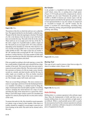 Die Grinder
                                                                      A die grinder is a handheld tool that turns a mounted
                                                                      cutoff wheel, rotary file, or sanding disk at high speed.
                                                                      [Figure 4-37] Usually powered by compressed air, electric
                                                                      die grinders are also used. Pneumatic die grinders run at
                                                                      12,000 to 20,000 revolutions per minute (rpm) with the
                                                                      rotational speed controlled by the operator who uses a hand-
                                                                      or foot-operated throttle to vary the volume of compressed
                                                                      air. Available in straight, 45°, and 90° models, the die
                                                                      grinder is excellent for weld breaking, smoothing sharp
Figure 4-36. Files.                                                   edges, deburring, porting, and general high-speed polishing,
                                                                      grinding, and cutting.
The portion of the file on which the teeth are cut is called the
face. The tapered end that fits into the handle is called the tang.
The part of the file where the tang begins is the heel. The length
of a file is the distance from the point or tip to the heel and
does not include the tang. The teeth of the file do the cutting.
These teeth are set at an angle across the face of the file. A
file with a single row of parallel teeth is called a single-cut
file. The teeth are cut at an angle of 65°–85° to the centerline,
depending on the intended use of the file. Files that have one
row of teeth crossing another row in a crisscross pattern are
called double-cut files. The angle of the first set usually is
40°–50° and that of the crossing teeth 70°–80°. Crisscrossing
produces a surface that has a very large number of little teeth
that slant toward the tip of the file. Each little tooth looks like   Figure 4-37. Die grinder.
an end of a diamond point cold chisel.

Files are graded according to the tooth spacing; a coarse file        Burring Tool
has a small number of large teeth, and a smooth file has a large      This type of tool is used to remove a burr from an edge of a
number of fine teeth. The coarser the teeth, the more metal is        sheet or to deburr a hole. [Figure 4-38]
removed on each stroke of the file. The terms used to indicate
the coarseness or fineness of a file are rough, coarse, bastard,
second cut, smooth, and dead smooth, and the file may be
either single cut or double cut. Files are further classified
according to their shape. Some of the more common types
are: flat, triangle, square, half round, and round.

There are several filing techniques. The most common is to
remove rough edges and slivers from the finished part before
it is installed. Crossfiling is a method used for filing the
edges of metal parts that must fit tightly together. Crossfiling      Figure 4-38. Burring tools.
involves clamping the metal between two strips of wood
and filing the edge of the metal down to a preset line. Draw
                                                                      Hole Drilling
filing is used when larger surfaces need to be smoothed and
squared. It is done by drawing the file over the entire surface       Drilling holes is a common operation in the airframe repair
of the work.                                                          shop. Once the fundamentals of drills and their uses are
                                                                      learned, drilling holes for rivets and bolts on light metal is
To protect the teeth of a file, files should be stored separately     not difficult. While a small portable power drill is usually
in a plastic wrap or hung by their handles. Files kept in a           the most practical tool for this common operation in airframe
toolbox should be wrapped in waxed paper to prevent rust              metalwork, sometimes a drill press may prove to be the better
from forming on the teeth. File teeth can be cleaned with a           piece of equipment for the job.
file card.


4-14
 