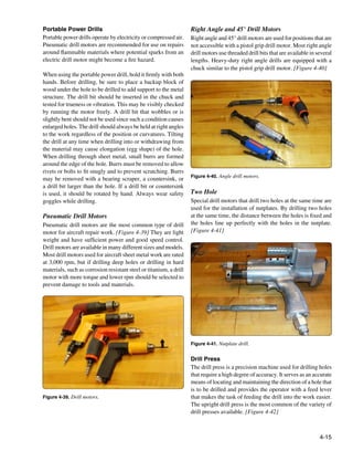 Portable Power Drills                                               Right Angle and 45° Drill Motors
Portable power drills operate by electricity or compressed air.     Right angle and 45° drill motors are used for positions that are
Pneumatic drill motors are recommended for use on repairs           not accessible with a pistol grip drill motor. Most right angle
around flammable materials where potential sparks from an           drill motors use threaded drill bits that are available in several
electric drill motor might become a fire hazard.                    lengths. Heavy-duty right angle drills are equipped with a
                                                                    chuck similar to the pistol grip drill motor. [Figure 4-40]
When using the portable power drill, hold it firmly with both
hands. Before drilling, be sure to place a backup block of
wood under the hole to be drilled to add support to the metal
structure. The drill bit should be inserted in the chuck and
tested for trueness or vibration. This may be visibly checked
by running the motor freely. A drill bit that wobbles or is
slightly bent should not be used since such a condition causes
enlarged holes. The drill should always be held at right angles
to the work regardless of the position or curvatures. Tilting
the drill at any time when drilling into or withdrawing from
the material may cause elongation (egg shape) of the hole.
When drilling through sheet metal, small burrs are formed
around the edge of the hole. Burrs must be removed to allow
rivets or bolts to fit snugly and to prevent scratching. Burrs
                                                                    Figure 4-40. Angle drill motors.
may be removed with a bearing scraper, a countersink, or
a drill bit larger than the hole. If a drill bit or countersink
is used, it should be rotated by hand. Always wear safety           Two Hole
goggles while drilling.                                             Special drill motors that drill two holes at the same time are
                                                                    used for the installation of nutplates. By drilling two holes
Pneumatic Drill Motors                                              at the same time, the distance between the holes is fixed and
Pneumatic drill motors are the most common type of drill            the holes line up perfectly with the holes in the nutplate.
motor for aircraft repair work. [Figure 4-39] They are light        [Figure 4-41]
weight and have sufficient power and good speed control.
Drill motors are available in many different sizes and models.
Most drill motors used for aircraft sheet metal work are rated
at 3,000 rpm, but if drilling deep holes or drilling in hard
materials, such as corrosion resistant steel or titanium, a drill
motor with more torque and lower rpm should be selected to
prevent damage to tools and materials.




                                                                    Figure 4-41. Nutplate drill.


                                                                    Drill Press
                                                                    The drill press is a precision machine used for drilling holes
                                                                    that require a high degree of accuracy. It serves as an accurate
                                                                    means of locating and maintaining the direction of a hole that
                                                                    is to be drilled and provides the operator with a feed lever
Figure 4-39. Drill motors.                                          that makes the task of feeding the drill into the work easier.
                                                                    The upright drill press is the most common of the variety of
                                                                    drill presses available. [Figure 4-42]



                                                                                                                                4-15
 
