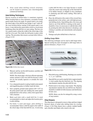 4.	 Arm—used when drilling critical structure;                          a pilot drill bit that is too large because it would
      can be locked in position; uses interchangeable                     cause the corners and cutting lips of the final drill bit
      commercial bushings.                                                to be dulled, burned, or chipped. It also contributes
                                                                          to chattering and drill motor stalling. Pilot drill at
Hole Drilling Techniques                                                  each mark.
Precise location of drilled holes is sometimes required.             6.	 Place the drill point at the center of the crossed lines,
When locating holes to close tolerances, accurately located              perpendicular to the surface, and, with light pressure,
punch marks need to be made. If a punch mark is too small,               start drilling slowly. Stop drilling after a few turns and
the chisel edge of the drill bit may bridge it and “walk off”            check to see if the drill bit is starting on the mark. It
the exact location before starting. If the punch mark is too             should be; if not, it is necessary to walk the hole a little
heavy, it may deform the metal and/or result in a local strain           by pointing the drill in the direction it should go, and
hardening where the drill bit is to start cutting. The best size         rotating it carefully and intermittently until properly
for a punch mark is about the width of the chisel edge of the            lined up.
drill bit to be used. This holds the drill point in place while
starting. The procedure that ensures accurate holes follows:         7.	 Enlarge each pilot drilled hole to final size.
[Figure 4-52]
                                                                   Drilling Large Holes
                                                                   The following technique can be used to drill larger holes.
                                                                   Special tooling has been developed to drill large holes to
                                                                   precise tolerances. [Figure 4-53]




Figure 4-52. Drilled sheet metal.

                                                                   Figure 4-53. Drilling large holes.
  1.	 Measure and lay out the drill locations carefully and
      mark with crossed lines.
                                                                     1.	 Pilot drill using a drill bushing. Bushings are sized for
  	    NOTE: The chisel edge is the least efficient operating            1
                                                                           ⁄8, 3⁄16, or 1⁄4 drill bits.
       surface element of the twist drill bit because it does
       not cut, but actually squeezes or extrudes the work           2.	 Step drill bits are used to step the hole to approximately
       material.                                                         1
                                                                           ⁄64-inch smaller than the final hole size. The aligning
                                                                         step diameter matches the pilot drill bit size.
  2.	 Use a sharp prick punch or spring-loaded center punch
      and magnifying glass to further mark the holes.                3.	 Finish ream to size using a step reamer. The aligning
                                                                         step diameter matches the core drill bit size. Reamers
  3.	 Seat a properly ground center punch (120°–135°) in
                                                                         should be available for both clearance and interference
      the prick punch mark and, holding the center punch
                                                                         fit hole sizes.
      perpendicular to the surface, strike a firm square blow
      with a hammer.                                                 	    NOTE: Holes can also be enlarged by using a series
                                                                          of step reamers.
  4.	 Mark each hole with a small drill bit ( 1⁄16-inch
      recommended) to check and adjust the location prior
                                                                   Chip Chasers
      to pilot drilling.
                                                                   The chip chaser is designed to remove chips and burrs lodged
  5.	 For holes 3⁄ 16-inch and larger, pilot drilling is           between sheets of metal after drilling holes for riveting.
      recommended. Select a drill bit equal to the width of        [Figure 4-54] Chip chasers have a plastic molded handle
      the chisel edge of the final drill bit size. Avoid using     and a flexible steel blade with a hook in the end.



4-20
 