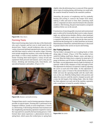 slightly when the deforming force is removed. If the material
                                                                   shows signs of cracking during cold forming over small radii,
                                                                   the material should be formed in the annealed condition.

                                                                   Annealing, the process of toughening steel by gradually
                                                                   heating and cooling it, removes the temper from metal,
                                                                   making it softer and easier to form. Parts containing small
                                                                   radii or compound curvatures must be formed in the annealed
                                                                   condition. After forming, the part is heat treated to a tempered
                                                                   condition before use on the aircraft.

                                                                   Construction of interchangeable structural and nonstructural
                                                                   parts is achieved by forming flat sheet stock to make channel,
                                                                   angle, zee, and hat section members. Before a sheet metal part
Figure 4-54. Chip chaser.                                          is formed, a flat pattern is made to show how much material
                                                                   is required in the bend areas, at what point the sheet must be
Forming Tools
                                                                   inserted into the forming tool, or where bend lines are located.
Sheet metal forming dates back to the days of the blacksmith       Determination of bend lines and bend allowances is discussed
who used a hammer and hot oven to mold metal into the              in greater detail in the section on layout and forming.
desired form. Today’s aircraft technician relies on a wide
variety of powered and hand-operated tools to precisely bend       Bar Folding Machine
and fold sheet metal to achieve the perfect shape. Forming         The bar folder is designed for use in making bends or folds
tools include straight line machines, such as the bar folder and   along edges of sheets. [Figure 4-56] This machine is best
press brake, as well as rotary machines, such as the slip roll     suited for folding small hems, flanges, seams, and edges to
former. Forming sheet metal requires a variety of tools and        be wired. Most bar folders have a capacity for metal up to 22
equipment (both powered and manual), such as the piccolo           gauge in thickness and 42 inches in length. Before using the
former, shrinking and stretching tools, form blocks, and           bar folder, several adjustments must be made for thickness of
specialized hammers and mallets. [Figure 4-55]                     material, width of fold, sharpness of fold, and angle of fold.
                                                                   The adjustment for thickness of material is made by adjusting
                                                                   the screws at each end of the folder. As this adjustment is
                                                                   made, place a piece of metal of the desired thickness in the
                                                                   folder and raise the operating handle until the small roller
                                                                   rests on the cam. Hold the folding blade in this position and
                                                                   adjust the setscrews until the metal is clamped securely and
                                                                   evenly the full length of the folding blade. After the folder
                                                                   has been adjusted, test each end of the machine separately
                                                                   with a small piece of metal by actually folding it.




Figure 4-55. Hammer and mallet forming.


Tempered sheet stock is used in forming operations whenever
possible in typical repairs. Forming that is performed in the
tempered condition, usually at room temperature, is known
as cold-forming. Cold forming eliminates heat treatment and
the straightening and checking operations required to remove
the warp and twist caused by the heat treating process. Cold-
formed sheet metal experiences a phenomenon known as               Figure 4-56. Bar folder.
spring-back, which causes the worked piece to spring back


                                                                                                                             4-21
 