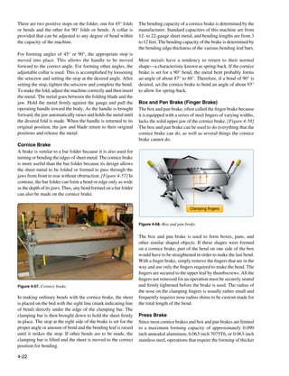 There are two positive stops on the folder, one for 45° folds      The bending capacity of a cornice brake is determined by the
or bends and the other for 90° folds or bends. A collar is         manufacturer. Standard capacities of this machine are from
provided that can be adjusted to any degree of bend within         12- to 22-gauge sheet metal, and bending lengths are from 3
the capacity of the machine.                                       to 12 feet. The bending capacity of the brake is determined by
                                                                   the bending edge thickness of the various bending leaf bars.
For forming angles of 45° or 90°, the appropriate stop is
moved into place. This allows the handle to be moved               Most metals have a tendency to return to their normal
forward to the correct angle. For forming other angles, the        shape—a characteristic known as spring-back. If the cornice
adjustable collar is used. This is accomplished by loosening       brake is set for a 90° bend, the metal bent probably forms
the setscrew and setting the stop at the desired angle. After      an angle of about 87° to 88°. Therefore, if a bend of 90° is
setting the stop, tighten the setscrew and complete the bend.      desired, set the cornice brake to bend an angle of about 93°
To make the fold, adjust the machine correctly and then insert     to allow for spring-back.
the metal. The metal goes between the folding blade and the
jaw. Hold the metal firmly against the gauge and pull the          Box and Pan Brake (Finger Brake)
operating handle toward the body. As the handle is brought         The box and pan brake, often called the finger brake because
forward, the jaw automatically raises and holds the metal until    it is equipped with a series of steel fingers of varying widths,
the desired fold is made. When the handle is returned to its       lacks the solid upper jaw of the cornice brake. [Figure 4-58]
original position, the jaw and blade return to their original      The box and pan brake can be used to do everything that the
positions and release the metal.                                   cornice brake can do, as well as several things the cornice
                                                                   brake cannot do.
Cornice Brake
A brake is similar to a bar folder because it is also used for
turning or bending the edges of sheet metal. The cornice brake
is more useful than the bar folder because its design allows
the sheet metal to be folded or formed to pass through the
jaws from front to rear without obstruction. [Figure 4-57] In
contrast, the bar folder can form a bend or edge only as wide
as the depth of its jaws. Thus, any bend formed on a bar folder
can also be made on the cornice brake.

                                                                                               Clamping fingers



                                                                   Figure 4-58. Box and pan brake.


                                                                   The box and pan brake is used to form boxes, pans, and
                                                                   other similar shaped objects. If these shapes were formed
                                                                   on a cornice brake, part of the bend on one side of the box
                                                                   would have to be straightened in order to make the last bend.
                                                                   With a finger brake, simply remove the fingers that are in the
                                                                   way and use only the fingers required to make the bend. The
                                                                   fingers are secured to the upper leaf by thumbscrews. All the
                                                                   fingers not removed for an operation must be securely seated
Figure 4-57. Cornice brake.                                        and firmly tightened before the brake is used. The radius of
                                                                   the nose on the clamping fingers is usually rather small and
In making ordinary bends with the cornice brake, the sheet         frequently requires nose radius shims to be custom made for
is placed on the bed with the sight line (mark indicating line     the total length of the bend.
of bend) directly under the edge of the clamping bar. The
clamping bar is then brought down to hold the sheet firmly         Press Brake
in place. The stop at the right side of the brake is set for the   Since most cornice brakes and box and pan brakes are limited
proper angle or amount of bend and the bending leaf is raised      to a maximum forming capacity of approximately 0.090
until it strikes the stop. If other bends are to be made, the      inch annealed aluminum, 0.063-inch 7075T6, or 0.063-inch
clamping bar is lifted and the sheet is moved to the correct       stainless steel, operations that require the forming of thicker
position for bending.

4-22
 