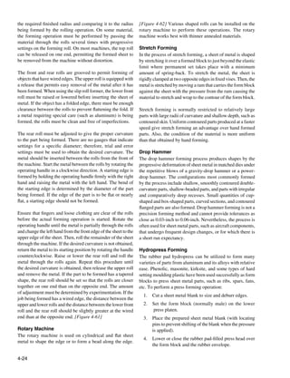 the required finished radius and comparing it to the radius        [Figure 4-62] Various shaped rolls can be installed on the
being formed by the rolling operation. On some material,           rotary machine to perform these operations. The rotary
the forming operation must be performed by passing the             machine works best with thinner annealed materials.
material through the rolls several times with progressive
settings on the forming roll. On most machines, the top roll       Stretch Forming
can be released on one end, permitting the formed sheet to         In the process of stretch forming, a sheet of metal is shaped
be removed from the machine without distortion.                    by stretching it over a formed block to just beyond the elastic
                                                                   limit where permanent set takes place with a minimum
The front and rear rolls are grooved to permit forming of          amount of spring-back. To stretch the metal, the sheet is
objects that have wired edges. The upper roll is equipped with     rigidly clamped at two opposite edges in fixed vises. Then, the
a release that permits easy removal of the metal after it has      metal is stretched by moving a ram that carries the form block
been formed. When using the slip roll former, the lower front      against the sheet with the pressure from the ram causing the
roll must be raised or lowered before inserting the sheet of       material to stretch and wrap to the contour of the form block.
metal. If the object has a folded edge, there must be enough
clearance between the rolls to prevent flattening the fold. If     Stretch forming is normally restricted to relatively large
a metal requiring special care (such as aluminum) is being         parts with large radii of curvature and shallow depth, such as
formed, the rolls must be clean and free of imperfections.         contoured skin. Uniform contoured parts produced at a faster
                                                                   speed give stretch forming an advantage over hand formed
The rear roll must be adjusted to give the proper curvature        parts. Also, the condition of the material is more uniform
to the part being formed. There are no gauges that indicate        than that obtained by hand forming.
settings for a specific diameter; therefore, trial and error
settings must be used to obtain the desired curvature. The         Drop Hammer
metal should be inserted between the rolls from the front of       The drop hammer forming process produces shapes by the
the machine. Start the metal between the rolls by rotating the     progressive deformation of sheet metal in matched dies under
operating handle in a clockwise direction. A starting edge is      the repetitive blows of a gravity-drop hammer or a power-
formed by holding the operating handle firmly with the right       drop hammer. The configurations most commonly formed
hand and raising the metal with the left hand. The bend of         by the process include shallow, smoothly contoured double-
the starting edge is determined by the diameter of the part        curvature parts, shallow-beaded parts, and parts with irregular
being formed. If the edge of the part is to be flat or nearly      and comparatively deep recesses. Small quantities of cup-
flat, a starting edge should not be formed.                        shaped and box-shaped parts, curved sections, and contoured
                                                                   flanged parts are also formed. Drop hammer forming is not a
Ensure that fingers and loose clothing are clear of the rolls      precision forming method and cannot provide tolerances as
before the actual forming operation is started. Rotate the         close as 0.03-inch to 0.06-inch. Nevertheless, the process is
operating handle until the metal is partially through the rolls    often used for sheet metal parts, such as aircraft components,
and change the left hand from the front edge of the sheet to the   that undergo frequent design changes, or for which there is
upper edge of the sheet. Then, roll the remainder of the sheet     a short run expectancy.
through the machine. If the desired curvature is not obtained,
return the metal to its starting position by rotating the handle   Hydropress Forming
counterclockwise. Raise or lower the rear roll and roll the        The rubber pad hydropress can be utilized to form many
metal through the rolls again. Repeat this procedure until         varieties of parts from aluminum and its alloys with relative
the desired curvature is obtained, then release the upper roll     ease. Phenolic, masonite, kirksite, and some types of hard
and remove the metal. If the part to be formed has a tapered       setting moulding plastic have been used successfully as form
shape, the rear roll should be set so that the rolls are closer    blocks to press sheet metal parts, such as ribs, spars, fans,
together on one end than on the opposite end. The amount           etc. To perform a press forming operation:
of adjustment must be determined by experimentation. If the
                                                                     1.	 Cut a sheet metal blank to size and deburr edges.
job being formed has a wired edge, the distance between the
upper and lower rolls and the distance between the lower front       2.	 Set the form block (normally male) on the lower
roll and the rear roll should be slightly greater at the wired           press platen.
end than at the opposite end. [Figure 4-61]                          3.	 Place the prepared sheet metal blank (with locating
                                                                         pins to prevent shifting of the blank when the pressure
Rotary Machine                                                           is applied).
The rotary machine is used on cylindrical and flat sheet
                                                                     4.	 Lower or close the rubber pad-filled press head over
metal to shape the edge or to form a bead along the edge.
                                                                         the form block and the rubber envelope.

4-24
 