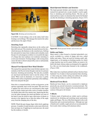 Hand-Operated Shrinker and Stretcher
                                                                    The hand-operated shrinker and structure is similar to the
                                                                    manual foot-operated unit, except a handle is used to apply
                                                                    force to shrinking and stretching blocks. The dies are all
                                                                    metal and leave marks on aluminum that need to be blended
                                                                    out after the shrinking or stretching operation. [Figure 4-67]




Figure 4-66. Shrinking and stretching tools.

CAUTION: Avoid striking a die on the radius itself when
forming a curved flange. This damages the metal in the radius
and decreases the angle of bend.

Stretching Tools
Stretching dies repeatedly clamp down on the surface and
then shift outward. This stretches the metal between the dies,      Figure 4-67. Hand-operated shrinker and stretcher unit.
which decreases the thickness in the stretched area. Striking
the same point too many times weakens and eventually cracks         Dollies and Stakes
the part. It is advantageous to deburr or even polish the edges     Sheet metal is often formed or finished (planished) over
of a flange that must undergo even moderate stretching to           anvils, available in a variety of shapes and sizes, called
avoid crack formation. Forming flanges with existing holes          dollies and stakes. These are used for forming small, odd-
causes the holes to distort and possibly crack or substantially     shaped parts, or for putting on finishing touches for which
weaken the flange.                                                  a large machine may not be suited. Dollies are meant to be
                                                                    held in the hand, whereas stakes are designed to be supported
Manual Foot-Operated Sheet Metal Shrinker                           by a flat cast iron bench plate fastened to the workbench.
                                                                    [Figure 4-68]
The manual foot-operated sheet metal shrinker operates very
similarly to the Piccolo former though it only has two primary
                                                                    Most stakes have machined, polished surfaces that have been
functions: shrinking and stretching. The only dies available
                                                                    hardened. Use of stakes to back up material when chiseling,
are steel faced and therefore tend to mar the surface of the
                                                                    or when using any similar cutting tool, defaces the surface
metal. When used on aluminum, it is necessary to gently
                                                                    of the stake and makes it useless for finish work.
blend out the surface irregularities (primarily in the cladding),
then treat and paint the part.
                                                                    Hardwood Form Blocks
Since this is a manual machine, it relies on leg power, as the      Hardwood form blocks can be constructed to duplicate
operator repeatedly steps on the foot pedal. The more force         practically any aircraft structural or nonstructural part. The
is applied, the more stresses are concentrated at that single       wooden block or form is shaped to the exact dimensions and
point. It yields a better part with a series of smaller stretches   contour of the part to be formed.
(or shrinks) than with a few intense ones. Squeezing the dies
over the radius damages the metal and flattens out some of          V-Blocks
the bend. It may be useful to tape a thick piece of plastic or      V-blocks made of hardwood are widely used in airframe
micarta to the opposite leg to shim the radius of the angle         metalwork for shrinking and stretching metal, particularly
away from the clamping area of the dies.                            angles and flanges. The size of the block depends on the work
                                                                    being done and on personal preference. Although any type
NOTE: Watch the part change shape while slowly applying             of hardwood is suitable, maple and ash are recommended for
pressure. A number of small stretches works more effectively        best results when working with aluminum alloys.
than one large one. If applying too much pressure, the metal
has the tendency to buckle.


                                                                                                                              4-27
 