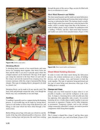 through the pores of the canvas. Bags can also be filled with
                                                                shot as an alternative to sand.

                                                                Sheet Metal Hammers and Mallets
                                                                The sheet metal hammer and the mallet are metal fabrication
                                                                hand tools used for bending and forming sheet metal without
                                                                marring or indenting the metal. The hammer head is usually
                                                                made of high carbon, heat-treated steel, while the head of the
                                                                mallet, which is usually larger than that of the hammer, is
                                                                made of rubber, plastic, wood, or leather. In combination with
                                                                a sandbag, V-blocks, and dies, sheet metal body hammers
                                                                and mallets are used to form annealed metal. [Figure 4-69]




Figure 4-68. Dollies and stakes.

Shrinking Blocks
                                                                Figure 4-69. Sheet metal mallet and hammers.
A shrinking block consists of two metal blocks and some
device for clamping them together. One block forms the
base and the other is cut away to provide space where the       Sheet Metal Holding Devices
crimped material can be hammered. The legs of the upper         In order to work with sheet metal during the fabrication
jaw clamp the material to the base block on each side of        process, the aviation technician uses a variety of holding
the crimp to prevent the material from creeping away, but       devices, such as clamps, vises, and fasteners to hold the
remains stationary while the crimp is hammered flat (being      work together. The type of operation being performed and
shrunk). This type of crimping block is designed to be held     the type of metal being used determine what type of the
in a bench vise.                                                holding device is needed.

Shrinking blocks can be made to fit any specific need. The      Clamps and Vises
basic form and principle remain the same, even though the       Clamps and vises hold materials in place when it is not
blocks may vary considerably in size and shape.                 possible to handle a tool and the workpiece at the same
                                                                time. A clamp is a fastening device with movable jaws that
Sandbags                                                        has opposing, often adjustable, sides or parts. An essential
A sandbag is generally used as a support during the bumping     fastening device, it holds objects tightly together to prevent
process. A serviceable bag can be made by sewing heavy          movement or separation. Clamps can be either temporary
canvas or soft leather to form a bag of the desired size, and   or permanent. Temporary clamps, such as the carriage
filling it with sand which has been sifted through a fine       clamp (commonly called the C-clamp), are used to position
mesh screen.                                                    components while fixing them together.

Before filling canvas bags with sand, use a brush to coat the   C-Clamps
inside of the bag with softened paraffin or beeswax, which      The C-clamp is shaped like a large C and has three main
forms a sealing layer and prevents the sand from working        parts: threaded screw, jaw, and swivel head. [Figure 4-70]


4-28
 